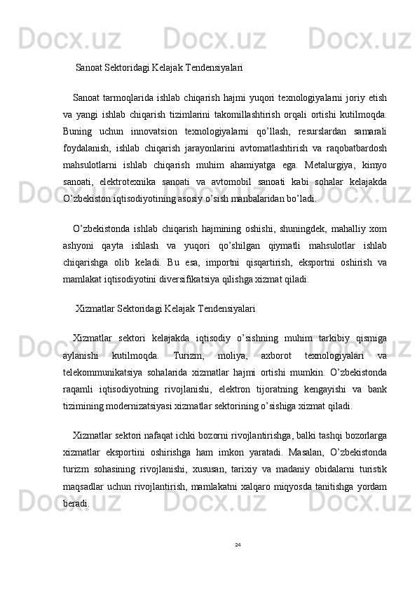 Sanoat Sektoridagi Kelajak Tendensiyalari
Sanoat   tarmoqlarida   ishlab   chiqarish   hajmi   yuqori   texnologiyalarni   joriy   etish
va   yangi   ishlab   chiqarish   tizimlarini   takomillashtirish   orqali   ortishi   kutilmoqda.
Buning   uchun   innovatsion   texnologiyalarni   qo’llash,   resurslardan   samarali
foydalanish,   ishlab   chiqarish   jarayonlarini   avtomatlashtirish   va   raqobatbardosh
mahsulotlarni   ishlab   chiqarish   muhim   ahamiyatga   ega.   Metalurgiya,   kimyo
sanoati,   elektrotexnika   sanoati   va   avtomobil   sanoati   kabi   sohalar   kelajakda
O’zbekiston iqtisodiyotining asosiy o’sish manbalaridan bo’ladi.
O’zbekistonda   ishlab   chiqarish   hajmining   oshishi,   shuningdek,   mahalliy   xom
ashyoni   qayta   ishlash   va   yuqori   qo’shilgan   qiymatli   mahsulotlar   ishlab
chiqarishga   olib   keladi.   Bu   esa,   importni   qisqartirish,   eksportni   oshirish   va
mamlakat iqtisodiyotini diversifikatsiya qilishga xizmat qiladi.
 Xizmatlar Sektoridagi Kelajak Tendensiyalari
Xizmatlar   sektori   kelajakda   iqtisodiy   o’sishning   muhim   tarkibiy   qismiga
aylanishi   kutilmoqda.   Turizm,   moliya,   axborot   texnologiyalari   va
telekommunikatsiya   sohalarida   xizmatlar   hajmi   ortishi   mumkin.   O’zbekistonda
raqamli   iqtisodiyotning   rivojlanishi,   elektron   tijoratning   kengayishi   va   bank
tizimining modernizatsiyasi xizmatlar sektorining o’sishiga xizmat qiladi.
Xizmatlar sektori nafaqat ichki bozorni rivojlantirishga, balki tashqi bozorlarga
xizmatlar   eksportini   oshirishga   ham   imkon   yaratadi.   Masalan,   O’zbekistonda
turizm   sohasining   rivojlanishi,   xususan,   tarixiy   va   madaniy   obidalarni   turistik
maqsadlar   uchun  rivojlantirish,   mamlakatni   xalqaro  miqyosda   tanitishga   yordam
beradi.
24