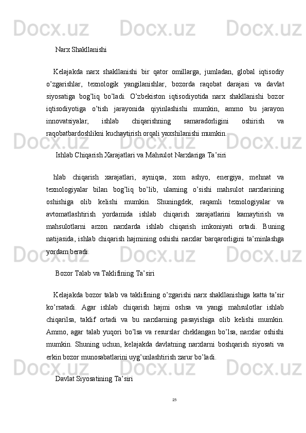  Narx Shakllanishi
Kelajakda   narx   shakllanishi   bir   qator   omillarga,   jumladan,   global   iqtisodiy
o’zgarishlar,   texnologik   yangilanishlar,   bozorda   raqobat   darajasi   va   davlat
siyosatiga   bog’liq   bo’ladi.   O’zbekiston   iqtisodiyotida   narx   shakllanishi   bozor
iqtisodiyotiga   o’tish   jarayonida   qiyinlashishi   mumkin,   ammo   bu   jarayon
innovatsiyalar,   ishlab   chiqarishning   samaradorligini   oshirish   va
raqobatbardoshlikni kuchaytirish orqali yaxshilanishi mumkin.
 Ishlab Chiqarish Xarajatlari va Mahsulot Narxlariga Ta’siri
hlab   chiqarish   xarajatlari,   ayniqsa,   xom   ashyo,   energiya,   mehnat   va
texnologiyalar   bilan   bog’liq   bo’lib,   ularning   o’sishi   mahsulot   narxlarining
oshishiga   olib   kelishi   mumkin.   Shuningdek,   raqamli   texnologiyalar   va
avtomatlashtirish   yordamida   ishlab   chiqarish   xarajatlarini   kamaytirish   va
mahsulotlarni   arzon   narxlarda   ishlab   chiqarish   imkoniyati   ortadi.   Buning
natijasida,   ishlab   chiqarish   hajmining  oshishi   narxlar   barqarorligini   ta’minlashga
yordam beradi.
 Bozor Talab va Taklifining Ta’siri
Kelajakda  bozor  talab  va taklifining o’zgarishi   narx  shakllanishiga   katta ta’sir
ko’rsatadi.   Agar   ishlab   chiqarish   hajmi   oshsa   va   yangi   mahsulotlar   ishlab
chiqarilsa,   taklif   ortadi   va   bu   narxlarning   pasayishiga   olib   kelishi   mumkin.
Ammo,   agar   talab   yuqori   bo’lsa   va   resurslar   cheklangan   bo’lsa,   narxlar   oshishi
mumkin.   Shuning   uchun,   kelajakda   davlatning   narxlarni   boshqarish   siyosati   va
erkin bozor munosabatlarini uyg’unlashtirish zarur bo’ladi.
 Davlat Siyosatining Ta’siri
25 