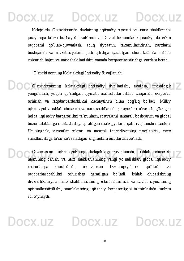 Kelajakda   O’zbekistonda   davlatning   iqtisodiy   siyosati   va   narx   shakllanishi
jarayoniga   ta’siri   kuchayishi   kutilmoqda.   Davlat   tomonidan   iqtisodiyotda   erkin
raqobatni   qo’llab-quvvatlash,   soliq   siyosatini   takomillashtirish,   narxlarni
boshqarish   va   investitsiyalarni   jalb   qilishga   qaratilgan   chora-tadbirlar   ishlab
chiqarish hajmi va narx shakllanishini yanada barqarorlashtirishga yordam beradi.
 O’zbekistonning Kelajakdagi Iqtisodiy Rivojlanishi
O’zbekistonning   kelajakdagi   iqtisodiy   rivojlanishi,   ayniqsa,   texnologik
yangilanish,   yuqori   qo’shilgan   qiymatli   mahsulotlar   ishlab   chiqarish,   eksportni
oshirish   va   raqobatbardoshlikni   kuchaytirish   bilan   bog’liq   bo’ladi.   Milliy
iqtisodiyotda   ishlab   chiqarish   va   narx  shakllanishi   jarayonlari   o’zaro   bog’langan
holda, iqtisodiy barqarorlikni ta’minlash, resurslarni samarali boshqarish va global
bozor talablariga moslashishga qaratilgan strategiyalar orqali rivojlanishi mumkin.
Shuningdek,   xizmatlar   sektori   va   raqamli   iqtisodiyotning   rivojlanishi,   narx
shakllanishiga ta’sir ko’rsatadigan eng muhim omillardan bo’ladi.
O’zbekiston   iqtisodiyotining   kelajakdagi   rivojlanishi,   ishlab   chiqarish
hajmining   oshishi   va   narx   shakllanishining   yangi   yo’nalishlari   global   iqtisodiy
sharoitlarga   moslashish,   innovatsion   texnologiyalarni   qo’llash   va
raqobatbardoshlikni   oshirishga   qaratilgan   bo’ladi.   Ishlab   chiqarishning
diversifikatsiyasi,   narx   shakllanishining   erkinlashtirilishi   va   davlat   siyosatining
optimallashtirilishi,   mamlakatning   iqtisodiy   barqarorligini   ta’minlashda   muhim
rol o’ynaydi.
26