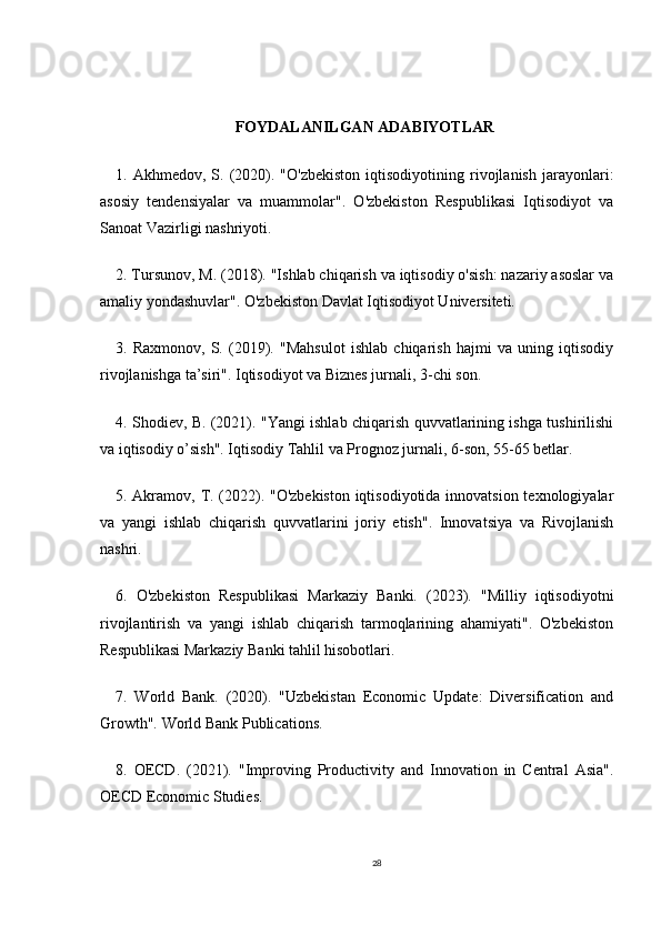 FOYDALANILGAN ADABIYOTLAR
1.  Akhmedov,   S.  (2020).   "O'zbekiston   iqtisodiyotining   rivojlanish   jarayonlari:
asosiy   tendensiyalar   va   muammolar".   O'zbekiston   Respublikasi   Iqtisodiyot   va
Sanoat Vazirligi nashriyoti.
2. Tursunov, M. (2018). "Ishlab chiqarish va iqtisodiy o'sish: nazariy asoslar va
amaliy yondashuvlar". O'zbekiston Davlat Iqtisodiyot Universiteti.
3.   Raxmonov,   S.   (2019).   "Mahsulot   ishlab   chiqarish   hajmi   va   uning   iqtisodiy
rivojlanishga ta’siri". Iqtisodiyot va Biznes jurnali, 3-chi son.
4. Shodiev, B. (2021). "Yangi ishlab chiqarish quvvatlarining ishga tushirilishi
va iqtisodiy o’sish". Iqtisodiy Tahlil va Prognoz jurnali, 6-son, 55-65 betlar.
5. Akramov, T. (2022). "O'zbekiston  iqtisodiyotida innovatsion texnologiyalar
va   yangi   ishlab   chiqarish   quvvatlarini   joriy   etish".   Innovatsiya   va   Rivojlanish
nashri.
6.   O'zbekiston   Respublikasi   Markaziy   Banki.   (2023).   "Milliy   iqtisodiyotni
rivojlantirish   va   yangi   ishlab   chiqarish   tarmoqlarining   ahamiyati".   O'zbekiston
Respublikasi Markaziy Banki tahlil hisobotlari.
7.   World   Bank.   (2020).   "Uzbekistan   Economic   Update:   Diversification   and
Growth". World Bank Publications.
8.   OECD.   (2021).   "Improving   Productivity   and   Innovation   in   Central   Asia".
OECD Economic Studies.
28 
