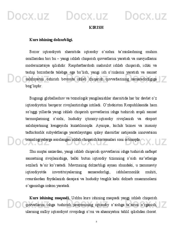KIRISH
Kurs ishining dolzarbligi.   
Bozor   iqtisodiyoti   sharoitida   iqtisodiy   o’sishni   ta’minlashning   muhim
omillaridan biri bu – yangi ishlab chiqarish quvvatlarini yaratish va mavjudlarini
modernizatsiya   qilishdir.   Raqobatbardosh   mahsulot   ishlab   chiqarish,   ichki   va
tashqi   bozorlarda   talabga   ega   bo’lish,   yangi   ish   o’rinlarini   yaratish   va   sanoat
salohiyatini   oshirish   bevosita   ishlab   chiqarish   quvvatlarining   samaradorligiga
bog’liqdir. 
Bugungi globallashuv va texnologik yangilanishlar sharoitida har bir davlat o’z
iqtisodiyotini   barqaror   rivojlantirishga   intiladi.   O’zbekiston   Respublikasida   ham
so’nggi   yillarda   yangi   ishlab   chiqarish   quvvatlarini   ishga   tushirish   orqali   sanoat
tarmoqlarining   o’sishi,   hududiy   ijtimoiy-iqtisodiy   rivojlanish   va   eksport
salohiyatining   kengayishi   kuzatilmoqda.   Ayniqsa,   kichik   biznes   va   xususiy
tadbirkorlik   subyektlariga   yaratilayotgan   qulay   sharoitlar   natijasida   innovatsion
texnologiyalarga asoslangan ishlab chiqarish korxonalari soni ortmoqda.
Shu nuqtai nazardan, yangi ishlab chiqarish quvvatlarini ishga tushirish nafaqat
sanoatning   rivojlanishiga,   balki   butun   iqtisodiy   tizimning   o’sish   sur’atlariga
sezilarli   ta’sir   ko’rsatadi.   Mavzuning   dolzarbligi   aynan   shundaki,   u   zamonaviy
iqtisodiyotda   investitsiyalarning   samaradorligi,   ishbilarmonlik   muhiti,
resurslardan   foydalanish   darajasi   va   hududiy   tenglik   kabi   dolzarb   muammolarni
o’rganishga imkon yaratadi.
Kurs   ishining   maqsadi.   Ushbu   kurs   ishining   maqsadi   yangi   ishlab   chiqarish
quvvatlarini   ishga   tushirish   jarayonining   iqtisodiy   o’sishga   ta’sirini   o’rganish,
ularning   milliy   iqtisodiyot   rivojidagi   o’rni   va   ahamiyatini   tahlil   qilishdan   iborat.
3