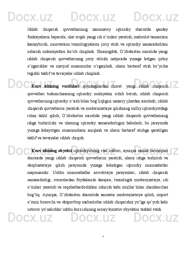 Ishlab   chiqarish   quvvatlarining   zamonaviy   iqtisodiy   sharoitda   qanday
funksiyalarni bajarishi, ular orqali yangi ish o’rinlari yaratish, mahsulot tannarxini
kamaytirish,   innovatsion   texnologiyalarni   joriy   etish   va   iqtisodiy   samaradorlikni
oshirish   imkoniyatlari   ko’rib   chiqiladi.   Shuningdek,   O’zbekiston   misolida   yangi
ishlab   chiqarish   quvvatlarining   joriy   etilishi   natijasida   yuzaga   kelgan   ijobiy
o’zgarishlar   va   mavjud   muammolar   o’rganiladi,   ularni   bartaraf   etish   bo’yicha
tegishli taklif va tavsiyalar ishlab chiqiladi.
Kurs   ishining   vazifalari   quyidagilardan   iborat:   yangi   ishlab   chiqarish
quvvatlari   tushunchasining   iqtisodiy   mohiyatini   ochib   berish;   ishlab   chiqarish
quvvatlarining iqtisodiy o’sish bilan bog’liqligini nazariy jihatdan asoslash; ishlab
chiqarish quvvatlarini yaratish va modernizatsiya qilishning milliy iqtisodiyotdagi
rolini   tahlil   qilish;   O’zbekiston   misolida   yangi   ishlab   chiqarish   quvvatlarining
ishga   tushirilishi   va   ularning   iqtisodiy   samaradorligini   baholash;   bu   jarayonda
yuzaga   kelayotgan   muammolarni   aniqlash   va   ularni   bartaraf   etishga   qaratilgan
taklif va tavsiyalar ishlab chiqish.
Kurs   ishining   obyekti   iqtisodiyotning   real   sektori,   ayniqsa   sanoat   tarmoqlari
doirasida   yangi   ishlab   chiqarish   quvvatlarini   yaratish,   ularni   ishga   tushirish   va
ekspluatatsiya   qilish   jarayonida   yuzaga   keladigan   iqtisodiy   munosabatlar
majmuasidir.   Ushbu   munosabatlar   investitsiya   jarayonlari,   ishlab   chiqarish
samaradorligi,   resurslardan   foydalanish   darajasi,   texnologik   modernizatsiya,   ish
o’rinlari yaratish va raqobatbardoshlikni oshirish kabi omillar bilan chambarchas
bog’liq.   Ayniqsa,   O’zbekiston   sharoitida   sanoatni   modernizatsiya   qilish,   import
o’rnini bosuvchi va eksportbop mahsulotlar ishlab chiqarishni yo’lga qo’yish kabi
ustuvor yo’nalishlar ushbu kurs ishining asosiy kuzatuv obyektini tashkil etadi.
4