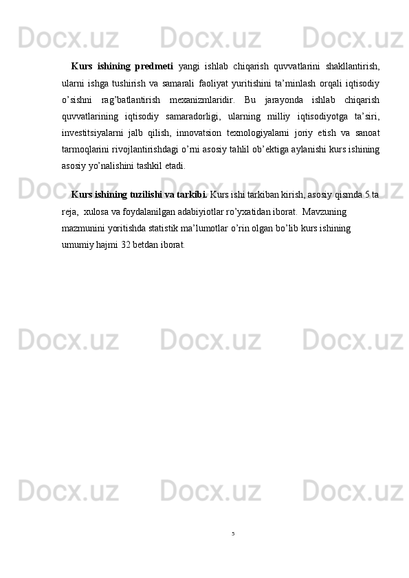 Kurs   ishining   predmeti   yangi   ishlab   chiqarish   quvvatlarini   shakllantirish,
ularni   ishga   tushirish   va   samarali   faoliyat   yuritishini   ta’minlash   orqali   iqtisodiy
o’sishni   rag’batlantirish   mexanizmlaridir.   Bu   jarayonda   ishlab   chiqarish
quvvatlarining   iqtisodiy   samaradorligi,   ularning   milliy   iqtisodiyotga   ta’siri,
investitsiyalarni   jalb   qilish,   innovatsion   texnologiyalarni   joriy   etish   va   sanoat
tarmoqlarini rivojlantirishdagi o’rni asosiy tahlil ob’ektiga aylanishi kurs ishining
asosiy yo’nalishini tashkil etadi.
Kurs ishining tuzilishi va tarkibi.  Kurs ishi tarkiban kirish, asosiy qismda 5 ta
reja,  xulosa va foydalanilgan adabiyiotlar ro’yxatidan iborat.  Mavzuning 
mazmunini yoritishda statistik ma’lumotlar o’rin olgan bo’lib kurs ishining 
umumiy hajmi 32 betdan iborat.
5