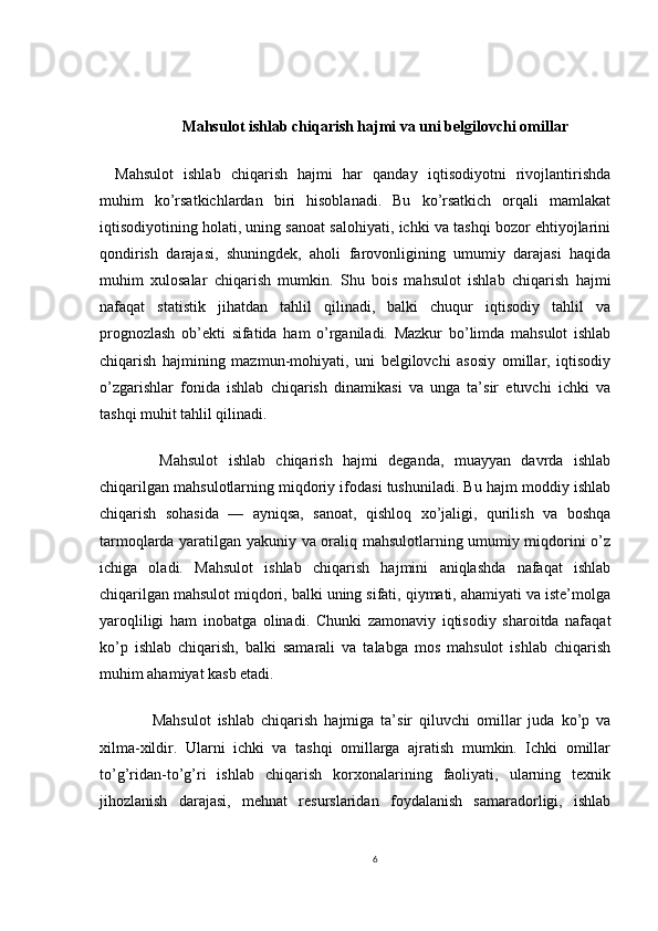 Mahsulot ishlab chiqarish hajmi va uni belgilovchi omillar
Mahsulot   ishlab   chiqarish   hajmi   har   qanday   iqtisodiyotni   rivojlantirishda
muhim   ko’rsatkichlardan   biri   hisoblanadi.   Bu   ko’rsatkich   orqali   mamlakat
iqtisodiyotining holati, uning sanoat salohiyati, ichki va tashqi bozor ehtiyojlarini
qondirish   darajasi,   shuningdek,   aholi   farovonligining   umumiy   darajasi   haqida
muhim   xulosalar   chiqarish   mumkin.   Shu   bois   mahsulot   ishlab   chiqarish   hajmi
nafaqat   statistik   jihatdan   tahlil   qilinadi,   balki   chuqur   iqtisodiy   tahlil   va
prognozlash   ob’ekti   sifatida   ham   o’rganiladi.   Mazkur   bo’limda   mahsulot   ishlab
chiqarish   hajmining   mazmun-mohiyati,   uni   belgilovchi   asosiy   omillar,   iqtisodiy
o’zgarishlar   fonida   ishlab   chiqarish   dinamikasi   va   unga   ta’sir   etuvchi   ichki   va
tashqi muhit tahlil qilinadi.
    Mahsulot   ishlab   chiqarish   hajmi   deganda,   muayyan   davrda   ishlab
chiqarilgan mahsulotlarning miqdoriy ifodasi tushuniladi. Bu hajm moddiy ishlab
chiqarish   sohasida   —   ayniqsa,   sanoat,   qishloq   xo’jaligi,   qurilish   va   boshqa
tarmoqlarda yaratilgan yakuniy va oraliq mahsulotlarning umumiy miqdorini o’z
ichiga   oladi.   Mahsulot   ishlab   chiqarish   hajmini   aniqlashda   nafaqat   ishlab
chiqarilgan mahsulot miqdori, balki uning sifati, qiymati, ahamiyati va iste’molga
yaroqliligi   ham   inobatga   olinadi.   Chunki   zamonaviy   iqtisodiy   sharoitda   nafaqat
ko’p   ishlab   chiqarish,   balki   samarali   va   talabga   mos   mahsulot   ishlab   chiqarish
muhim ahamiyat kasb etadi.
    Mahsulot   ishlab   chiqarish   hajmiga   ta’sir   qiluvchi   omillar   juda   ko’p   va
xilma-xildir.   Ularni   ichki   va   tashqi   omillarga   ajratish   mumkin.   Ichki   omillar
to’g’ridan-to’g’ri   ishlab   chiqarish   korxonalarining   faoliyati,   ularning   texnik
jihozlanish   darajasi,   mehnat   resurslaridan   foydalanish   samaradorligi,   ishlab
6 