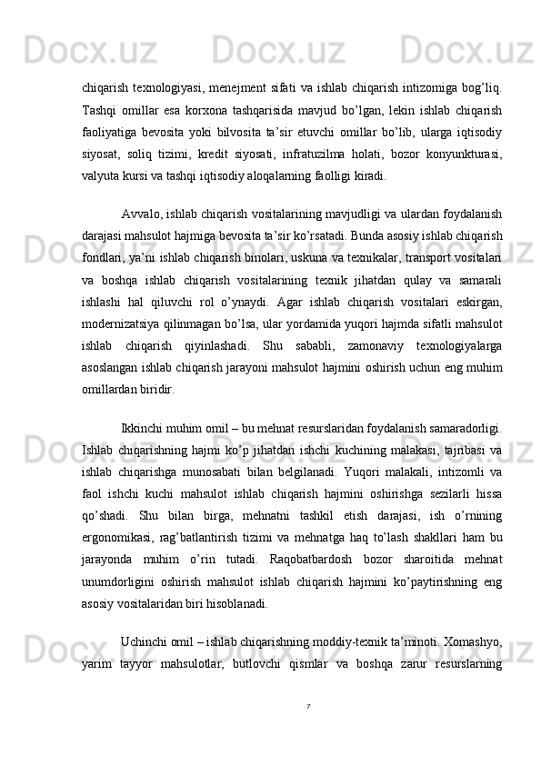 chiqarish   texnologiyasi,   menejment   sifati   va  ishlab   chiqarish   intizomiga   bog’liq.
Tashqi   omillar   esa   korxona   tashqarisida   mavjud   bo’lgan,   lekin   ishlab   chiqarish
faoliyatiga   bevosita   yoki   bilvosita   ta’sir   etuvchi   omillar   bo’lib,   ularga   iqtisodiy
siyosat,   soliq   tizimi,   kredit   siyosati,   infratuzilma   holati,   bozor   konyunkturasi,
valyuta kursi va tashqi iqtisodiy aloqalarning faolligi kiradi.
   Avvalo, ishlab chiqarish vositalarining mavjudligi va ulardan foydalanish
darajasi mahsulot hajmiga bevosita ta’sir ko’rsatadi. Bunda asosiy ishlab chiqarish
fondlari, ya’ni ishlab chiqarish binolari, uskuna va texnikalar, transport vositalari
va   boshqa   ishlab   chiqarish   vositalarining   texnik   jihatdan   qulay   va   samarali
ishlashi   hal   qiluvchi   rol   o’ynaydi.   Agar   ishlab   chiqarish   vositalari   eskirgan,
modernizatsiya qilinmagan bo’lsa, ular yordamida yuqori hajmda sifatli mahsulot
ishlab   chiqarish   qiyinlashadi.   Shu   sababli,   zamonaviy   texnologiyalarga
asoslangan ishlab chiqarish jarayoni mahsulot hajmini oshirish uchun eng muhim
omillardan biridir.
  Ikkinchi muhim omil – bu mehnat resurslaridan foydalanish samaradorligi.
Ishlab   chiqarishning   hajmi   ko’p   jihatdan   ishchi   kuchining   malakasi,   tajribasi   va
ishlab   chiqarishga   munosabati   bilan   belgilanadi.   Yuqori   malakali,   intizomli   va
faol   ishchi   kuchi   mahsulot   ishlab   chiqarish   hajmini   oshirishga   sezilarli   hissa
qo’shadi.   Shu   bilan   birga,   mehnatni   tashkil   etish   darajasi,   ish   o’rnining
ergonomikasi,   rag’batlantirish   tizimi   va   mehnatga   haq   to’lash   shakllari   ham   bu
jarayonda   muhim   o’rin   tutadi.   Raqobatbardosh   bozor   sharoitida   mehnat
unumdorligini   oshirish   mahsulot   ishlab   chiqarish   hajmini   ko’paytirishning   eng
asosiy vositalaridan biri hisoblanadi.
  Uchinchi omil – ishlab chiqarishning moddiy-texnik ta’minoti. Xomashyo,
yarim   tayyor   mahsulotlar,   butlovchi   qismlar   va   boshqa   zarur   resurslarning
7 