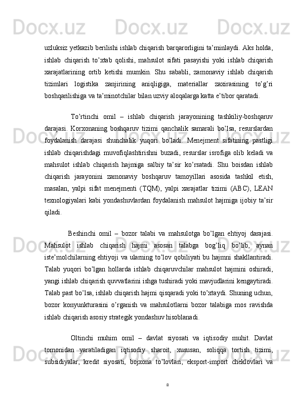 uzluksiz yetkazib berilishi ishlab chiqarish barqarorligini ta’minlaydi. Aks holda,
ishlab   chiqarish   to’xtab   qolishi,   mahsulot   sifati   pasayishi   yoki   ishlab   chiqarish
xarajatlarining   ortib   ketishi   mumkin.   Shu   sababli,   zamonaviy   ishlab   chiqarish
tizimlari   logistika   zanjirining   aniqligiga,   materiallar   zaxirasining   to’g’ri
boshqarilishiga va ta’minotchilar bilan uzviy aloqalarga katta e’tibor qaratadi.
    To’rtinchi   omil   –   ishlab   chiqarish   jarayonining   tashkiliy-boshqaruv
darajasi.   Korxonaning   boshqaruv   tizimi   qanchalik   samarali   bo’lsa,   resurslardan
foydalanish   darajasi   shunchalik   yuqori   bo’ladi.   Menejment   sifatining   pastligi
ishlab   chiqarishdagi   muvofiqlashtirishni   buzadi,   resurslar   isrofiga   olib   keladi   va
mahsulot   ishlab   chiqarish   hajmiga   salbiy   ta’sir   ko’rsatadi.   Shu   boisdan   ishlab
chiqarish   jarayonini   zamonaviy   boshqaruv   tamoyillari   asosida   tashkil   etish,
masalan,   yalpi   sifat   menejmenti   (TQM),   yalpi   xarajatlar   tizimi   (ABC),   LEAN
texnologiyalari  kabi   yondashuvlardan  foydalanish  mahsulot   hajmiga  ijobiy  ta’sir
qiladi.
    Beshinchi   omil   –   bozor   talabi   va   mahsulotga   bo’lgan   ehtiyoj   darajasi.
Mahsulot   ishlab   chiqarish   hajmi   asosan   talabga   bog’liq   bo’lib,   aynan
iste’molchilarning ehtiyoji va ularning to’lov qobiliyati bu hajmni shakllantiradi.
Talab   yuqori   bo’lgan   hollarda   ishlab   chiqaruvchilar   mahsulot   hajmini   oshiradi,
yangi ishlab chiqarish quvvatlarini ishga tushiradi yoki mavjudlarini kengaytiradi.
Talab past bo’lsa, ishlab chiqarish hajmi qisqaradi yoki to’xtaydi. Shuning uchun,
bozor   konyunkturasini   o’rganish   va   mahsulotlarni   bozor   talabiga   mos   ravishda
ishlab chiqarish asosiy strategik yondashuv hisoblanadi.
    Oltinchi   muhim   omil   –   davlat   siyosati   va   iqtisodiy   muhit.   Davlat
tomonidan   yaratiladigan   iqtisodiy   sharoit,   xususan,   soliqqa   tortish   tizimi,
subsidiyalar,   kredit   siyosati,   bojxona   to’lovlari,   eksport-import   cheklovlari   va
8