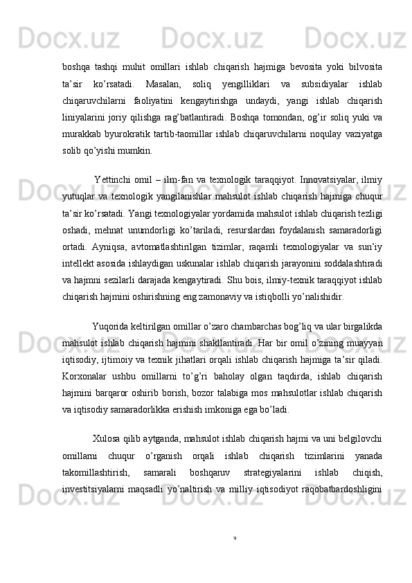 boshqa   tashqi   muhit   omillari   ishlab   chiqarish   hajmiga   bevosita   yoki   bilvosita
ta’sir   ko’rsatadi.   Masalan,   soliq   yengilliklari   va   subsidiyalar   ishlab
chiqaruvchilarni   faoliyatini   kengaytirishga   undaydi,   yangi   ishlab   chiqarish
liniyalarini   joriy   qilishga   rag’batlantiradi.   Boshqa   tomondan,   og’ir   soliq   yuki   va
murakkab   byurokratik   tartib-taomillar   ishlab   chiqaruvchilarni   noqulay   vaziyatga
solib qo’yishi mumkin.
    Yettinchi   omil   –   ilm-fan   va   texnologik   taraqqiyot.   Innovatsiyalar,   ilmiy
yutuqlar   va   texnologik   yangilanishlar   mahsulot   ishlab   chiqarish   hajmiga   chuqur
ta’sir ko’rsatadi. Yangi texnologiyalar yordamida mahsulot ishlab chiqarish tezligi
oshadi,   mehnat   unumdorligi   ko’tariladi,   resurslardan   foydalanish   samaradorligi
ortadi.   Ayniqsa,   avtomatlashtirilgan   tizimlar,   raqamli   texnologiyalar   va   sun’iy
intellekt asosida ishlaydigan uskunalar ishlab chiqarish jarayonini soddalashtiradi
va hajmni sezilarli darajada kengaytiradi. Shu bois, ilmiy-texnik taraqqiyot ishlab
chiqarish hajmini oshirishning eng zamonaviy va istiqbolli yo’nalishidir.
  Yuqorida keltirilgan omillar o’zaro chambarchas bog’liq va ular birgalikda
mahsulot  ishlab  chiqarish  hajmini  shakllantiradi. Har  bir  omil  o’zining muayyan
iqtisodiy, ijtimoiy va texnik jihatlari orqali ishlab chiqarish hajmiga ta’sir qiladi.
Korxonalar   ushbu   omillarni   to’g’ri   baholay   olgan   taqdirda,   ishlab   chiqarish
hajmini  barqaror   oshirib borish,  bozor   talabiga  mos  mahsulotlar  ishlab  chiqarish
va iqtisodiy samaradorlikka erishish imkoniga ega bo’ladi.
   Xulosa qilib aytganda, mahsulot ishlab chiqarish hajmi va uni belgilovchi
omillarni   chuqur   o’rganish   orqali   ishlab   chiqarish   tizimlarini   yanada
takomillashtirish,   samarali   boshqaruv   strategiyalarini   ishlab   chiqish,
investitsiyalarni   maqsadli   yo’naltirish   va   milliy   iqtisodiyot   raqobatbardoshligini
9 