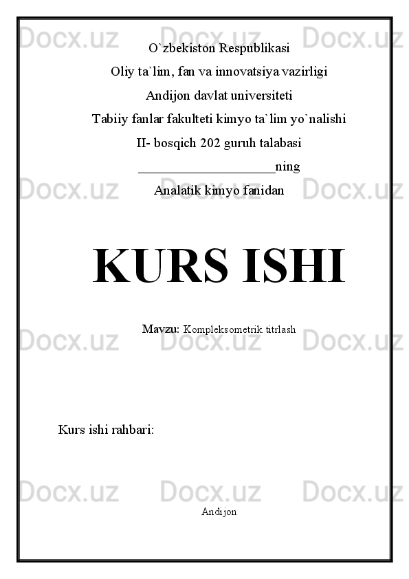 O`zbekiston Respublikasi
Oliy ta`lim, fan va innovatsiya vazirligi
Andijon davlat universiteti 
Tabiiy fanlar fakulteti kimyo ta`lim yo`nalishi 
II- bosqich 202 guruh talabasi
____________________ning 
Analatik kimyo fanidan 
KURS ISHI
Mavzu:   Kompleksometrik titrlash
Kurs ishi rahbari:                             
Andijon  