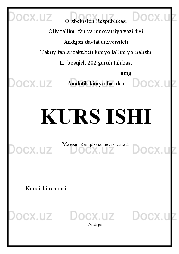 O`zbekiston Respublikasi
Oliy ta`lim, fan va innovatsiya vazirligi
Andijon davlat universiteti 
Tabiiy fanlar fakulteti kimyo ta`lim yo`nalishi 
II- bosqich 202 guruh talabasi
____________________ning 
Analatik kimyo fanidan 
KURS ISHI
Mavzu:   Kompleksometrik titrlash
Kurs ishi rahbari:                             
Andijon