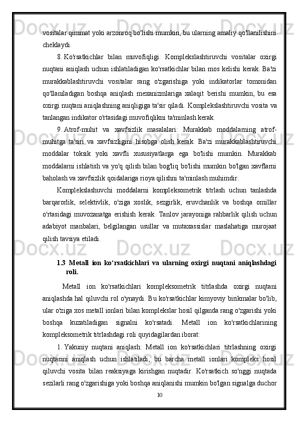 vositalar qimmat yoki arzonroq bo'lishi mumkin, bu ularning amaliy qo'llanilishini
cheklaydi.
8. Ko'rsatkichlar   bilan   muvofiqligi:   Komplekslashtiruvchi   vositalar   oxirgi
nuqtani aniqlash uchun ishlatiladigan ko'rsatkichlar bilan mos kelishi kerak. Ba'zi
murakkablashtiruvchi   vositalar   rang   o'zgarishiga   yoki   indikatorlar   tomonidan
qo'llaniladigan   boshqa   aniqlash   mexanizmlariga   xalaqit   berishi   mumkin,   bu   esa
oxirgi nuqtani aniqlashning aniqligiga ta'sir qiladi.  Komplekslashtiruvchi vosita va
tanlangan indikator o'rtasidagi muvofiqlikni ta'minlash kerak.
9. Atrof-muhit   va   xavfsizlik   masalalari:   Murakkab   moddalarning   atrof-
muhitga   ta'siri   va   xavfsizligini   hisobga   olish   kerak.   Ba'zi   murakkablashtiruvchi
moddalar   toksik   yoki   xavfli   xususiyatlarga   ega   bo'lishi   mumkin.   Murakkab
moddalarni ishlatish va yo'q qilish bilan bog'liq bo'lishi mumkin bo'lgan xavflarni
baholash va xavfsizlik qoidalariga rioya qilishni ta'minlash muhimdir.
Komplekslashuvchi   moddalarni   kompleksometrik   titrlash   uchun   tanlashda
barqarorlik,   selektivlik,   o'ziga   xoslik,   sezgirlik,   eruvchanlik   va   boshqa   omillar
o'rtasidagi   muvozanatga   erishish   kerak.   Tanlov   jarayoniga   rahbarlik   qilish   uchun
adabiyot   manbalari,   belgilangan   usullar   va   mutaxassislar   maslahatiga   murojaat
qilish tavsiya etiladi.
1.3   Metall   ion   ko‘rsatkichlari   va   ularning   oxirgi   nuqtani   aniqlashdagi
roli .
  Metall   ion   ko'rsatkichlari   kompleksometrik   titrlashda   oxirgi   nuqtani
aniqlashda hal qiluvchi rol o'ynaydi. Bu ko'rsatkichlar kimyoviy birikmalar bo'lib,
ular o'ziga xos metall ionlari bilan komplekslar hosil qilganda rang o'zgarishi yoki
boshqa   kuzatiladigan   signalni   ko'rsatadi.   Metall   ion   ko'rsatkichlarining
kompleksometrik titrlashdagi roli quyidagilardan iborat:
1. Yakuniy   nuqtani   aniqlash:   Metall   ion   ko'rsatkichlari   titrlashning   oxirgi
nuqtasini   aniqlash   uchun   ishlatiladi,   bu   barcha   metall   ionlari   kompleks   hosil
qiluvchi   vosita   bilan   reaksiyaga   kirishgan   nuqtadir.   Ko'rsatkich   so'nggi   nuqtada
sezilarli rang o'zgarishiga yoki boshqa aniqlanishi mumkin bo'lgan signalga duchor
10 