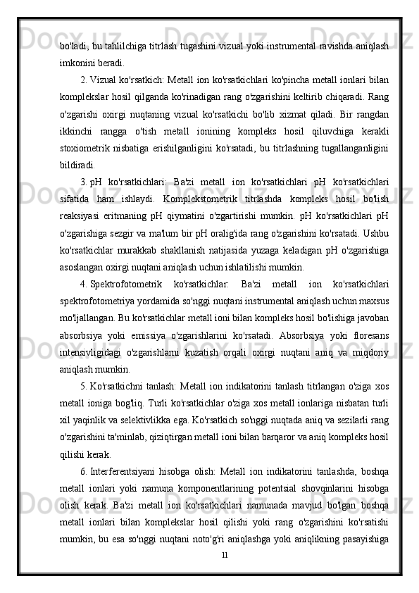 bo'ladi, bu tahlilchiga titrlash tugashini vizual yoki instrumental ravishda aniqlash
imkonini beradi.
2. Vizual ko'rsatkich: Metall ion ko'rsatkichlari ko'pincha metall ionlari bilan
komplekslar hosil  qilganda ko'rinadigan rang o'zgarishini  keltirib chiqaradi. Rang
o'zgarishi   oxirgi   nuqtaning   vizual   ko'rsatkichi   bo'lib   xizmat   qiladi.   Bir   rangdan
ikkinchi   rangga   o'tish   metall   ionining   kompleks   hosil   qiluvchiga   kerakli
stoxiometrik   nisbatiga   erishilganligini   ko'rsatadi,   bu   titrlashning   tugallanganligini
bildiradi.
3. pH   ko'rsatkichlari:   Ba'zi   metall   ion   ko'rsatkichlari   pH   ko'rsatkichlari
sifatida   ham   ishlaydi.   Komplekstometrik   titrlashda   kompleks   hosil   bo'lish
reaksiyasi   eritmaning   pH   qiymatini   o'zgartirishi   mumkin.   pH   ko'rsatkichlari   pH
o'zgarishiga sezgir va ma'lum bir pH oralig'ida rang o'zgarishini ko'rsatadi. Ushbu
ko'rsatkichlar   murakkab   shakllanish   natijasida   yuzaga   keladigan   pH   o'zgarishiga
asoslangan oxirgi nuqtani aniqlash uchun ishlatilishi mumkin.
4. Spektrofotometrik   ko'rsatkichlar:   Ba'zi   metall   ion   ko'rsatkichlari
spektrofotometriya yordamida so'nggi nuqtani instrumental aniqlash uchun maxsus
mo'ljallangan. Bu ko'rsatkichlar metall ioni bilan kompleks hosil bo'lishiga javoban
absorbsiya   yoki   emissiya   o'zgarishlarini   ko'rsatadi.   Absorbsiya   yoki   floresans
intensivligidagi   o'zgarishlarni   kuzatish   orqali   oxirgi   nuqtani   aniq   va   miqdoriy
aniqlash mumkin.
5. Ko'rsatkichni   tanlash:   Metall   ion   indikatorini   tanlash   titrlangan   o'ziga   xos
metall ioniga bog'liq. Turli ko'rsatkichlar o'ziga xos metall ionlariga nisbatan turli
xil yaqinlik va selektivlikka ega. Ko'rsatkich so'nggi nuqtada aniq va sezilarli rang
o'zgarishini ta'minlab, qiziqtirgan metall ioni bilan barqaror va aniq kompleks hosil
qilishi kerak.
6. Interferentsiyani   hisobga   olish:   Metall   ion   indikatorini   tanlashda,   boshqa
metall   ionlari   yoki   namuna   komponentlarining   potentsial   shovqinlarini   hisobga
olish   kerak.   Ba'zi   metall   ion   ko'rsatkichlari   namunada   mavjud   bo'lgan   boshqa
metall   ionlari   bilan   komplekslar   hosil   qilishi   yoki   rang   o'zgarishini   ko'rsatishi
mumkin, bu  esa  so'nggi  nuqtani   noto'g'ri   aniqlashga  yoki   aniqlikning pasayishiga
11 