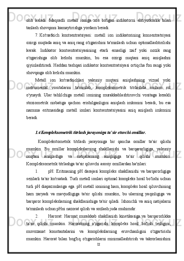 olib   keladi.   Maqsadli   metall   ioniga   xos   bo'lgan   indikatorni   ehtiyotkorlik   bilan
tanlash shovqinni kamaytirishga yordam beradi.
7. Ko'rsatkich   kontsentratsiyasi:   metall   ion   indikatorining   konsentratsiyasi
oxirgi nuqtada aniq va aniq rang o'zgarishini ta'minlash uchun optimallashtirilishi
kerak.   Indikator   kontsentratsiyasining   etarli   emasligi   zaif   yoki   nozik   rang
o'zgarishiga   olib   kelishi   mumkin,   bu   esa   oxirgi   nuqtani   aniq   aniqlashni
qiyinlashtiradi. Haddan tashqari indikator kontsentratsiyasi ortiqcha fon rangi yoki
shovqinga olib kelishi mumkin.
Metall   ion   ko'rsatkichlari   yakuniy   nuqtani   aniqlashning   vizual   yoki
instrumental   vositalarini   ta'minlab,   kompleksometrik   titrlashda   muhim   rol
o'ynaydi.   Ular   tahlilchiga   metall   ionining   murakkablashtiruvchi   vositaga   kerakli
stoxiometrik   nisbatiga   qachon   erishilganligini   aniqlash   imkonini   beradi,   bu   esa
namuna   eritmasidagi   metall   ionlari   kontsentratsiyasini   aniq   aniqlash   imkonini
beradi.
1.4 Kompleksometrik titrlash jarayoniga ta’sir etuvchi omillar .
  Komplekstometrik   titrlash   jarayoniga   bir   qancha   omillar   ta'sir   qilishi
mumkin.   Bu   omillar   komplekslarning   shakllanishi   va   barqarorligiga,   yakuniy
nuqtani   aniqlashga   va   natijalarning   aniqligiga   ta'sir   qilishi   mumkin.
Kompleksometrik titrlashga ta'sir qiluvchi asosiy omillardan ba'zilari:
1. pH:   Eritmaning   pH   darajasi   kompleks   shakllanishi   va   barqarorligiga
sezilarli ta'sir ko'rsatadi. Turli metall ionlari optimal kompleks hosil bo'lishi uchun
turli pH diapazonlariga ega. pH metall ionining ham, kompleks hosil qiluvchining
ham   zaryadi   va   mavjudligiga   ta'sir   qilishi   mumkin,   bu   ularning   yaqinligiga   va
barqaror komplekslarning shakllanishiga ta'sir qiladi. Ishonchli va aniq natijalarni
ta'minlash uchun pHni nazorat qilish va sozlash juda muhimdir.
2. Harorat:   Harorat   murakkab   shakllanish   kinetikasiga   va   barqarorlikka
ta'sir   qilishi   mumkin.   Haroratning   o'zgarishi   kompleks   hosil   bo'lish   tezligini,
muvozanat   konstantalarini   va   komplekslarning   eruvchanligini   o'zgartirishi
mumkin.   Harorat   bilan   bog'liq   o'zgarishlarni   minimallashtirish   va   takrorlanishini
12 