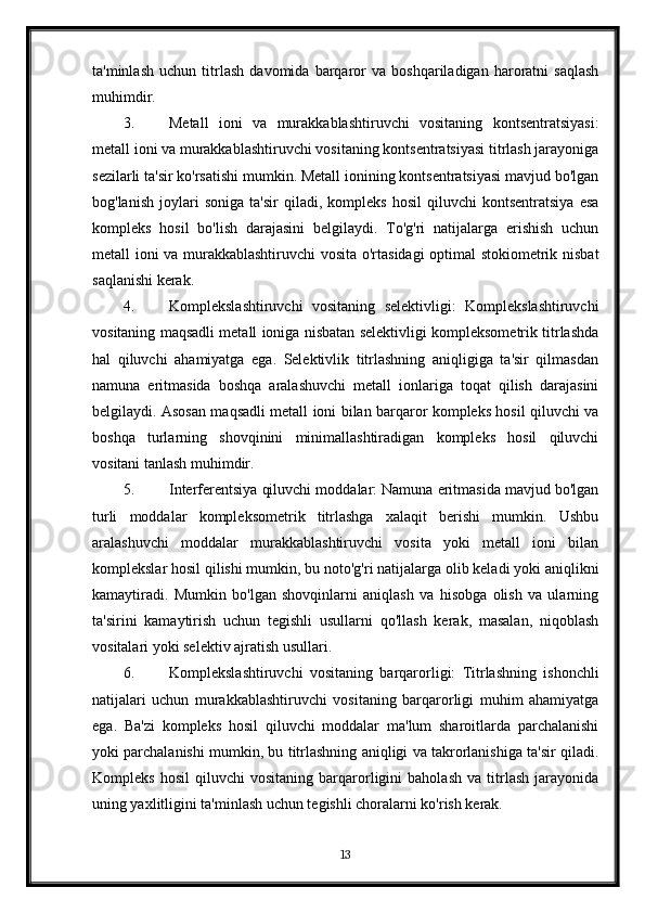 ta'minlash   uchun   titrlash   davomida   barqaror   va   boshqariladigan   haroratni   saqlash
muhimdir.
3. Metall   ioni   va   murakkablashtiruvchi   vositaning   kontsentratsiyasi:
metall ioni va murakkablashtiruvchi vositaning kontsentratsiyasi titrlash jarayoniga
sezilarli ta'sir ko'rsatishi mumkin. Metall ionining kontsentratsiyasi mavjud bo'lgan
bog'lanish   joylari   soniga   ta'sir   qiladi,  kompleks   hosil   qiluvchi   kontsentratsiya   esa
kompleks   hosil   bo'lish   darajasini   belgilaydi.   To'g'ri   natijalarga   erishish   uchun
metall ioni va murakkablashtiruvchi  vosita o'rtasidagi  optimal stokiometrik nisbat
saqlanishi kerak.
4. Komplekslashtiruvchi   vositaning   selektivligi:   Komplekslashtiruvchi
vositaning maqsadli metall ioniga nisbatan selektivligi kompleksometrik titrlashda
hal   qiluvchi   ahamiyatga   ega.   Selektivlik   titrlashning   aniqligiga   ta'sir   qilmasdan
namuna   eritmasida   boshqa   aralashuvchi   metall   ionlariga   toqat   qilish   darajasini
belgilaydi. Asosan maqsadli metall ioni bilan barqaror kompleks hosil qiluvchi va
boshqa   turlarning   shovqinini   minimallashtiradigan   kompleks   hosil   qiluvchi
vositani tanlash muhimdir.
5. Interferentsiya qiluvchi moddalar: Namuna eritmasida mavjud bo'lgan
turli   moddalar   kompleksometrik   titrlashga   xalaqit   berishi   mumkin.   Ushbu
aralashuvchi   moddalar   murakkablashtiruvchi   vosita   yoki   metall   ioni   bilan
komplekslar hosil qilishi mumkin, bu noto'g'ri natijalarga olib keladi yoki aniqlikni
kamaytiradi.   Mumkin   bo'lgan   shovqinlarni   aniqlash   va   hisobga   olish   va   ularning
ta'sirini   kamaytirish   uchun   tegishli   usullarni   qo'llash   kerak,   masalan,   niqoblash
vositalari yoki selektiv ajratish usullari.
6. Komplekslashtiruvchi   vositaning   barqarorligi:   Titrlashning   ishonchli
natijalari   uchun   murakkablashtiruvchi   vositaning   barqarorligi   muhim   ahamiyatga
ega.   Ba'zi   kompleks   hosil   qiluvchi   moddalar   ma'lum   sharoitlarda   parchalanishi
yoki parchalanishi mumkin, bu titrlashning aniqligi va takrorlanishiga ta'sir qiladi.
Kompleks   hosil   qiluvchi   vositaning   barqarorligini   baholash   va   titrlash   jarayonida
uning yaxlitligini ta'minlash uchun tegishli choralarni ko'rish kerak.
13 