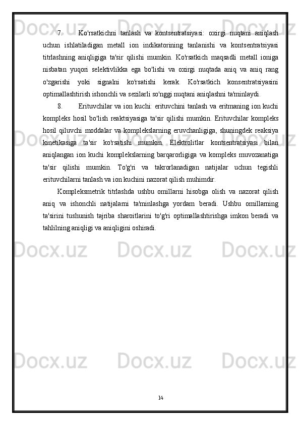 7. Ko'rsatkichni   tanlash   va   kontsentratsiyasi:   oxirgi   nuqtani   aniqlash
uchun   ishlatiladigan   metall   ion   indikatorining   tanlanishi   va   kontsentratsiyasi
titrlashning   aniqligiga   ta'sir   qilishi   mumkin.   Ko'rsatkich   maqsadli   metall   ioniga
nisbatan   yuqori   selektivlikka   ega   bo'lishi   va   oxirgi   nuqtada   aniq   va   aniq   rang
o'zgarishi   yoki   signalni   ko'rsatishi   kerak.   Ko'rsatkich   konsentratsiyasini
optimallashtirish ishonchli va sezilarli so'nggi nuqtani aniqlashni ta'minlaydi.
8. Erituvchilar va ion kuchi: erituvchini tanlash va eritmaning ion kuchi
kompleks   hosil   bo'lish   reaktsiyasiga   ta'sir   qilishi   mumkin.   Erituvchilar   kompleks
hosil   qiluvchi   moddalar   va   komplekslarning   eruvchanligiga,   shuningdek   reaksiya
kinetikasiga   ta'sir   ko'rsatishi   mumkin.   Elektrolitlar   kontsentratsiyasi   bilan
aniqlangan   ion   kuchi   komplekslarning   barqarorligiga   va   kompleks   muvozanatiga
ta'sir   qilishi   mumkin.   To'g'ri   va   takrorlanadigan   natijalar   uchun   tegishli
erituvchilarni tanlash va ion kuchini nazorat qilish muhimdir.
Kompleksmetrik   titrlashda   ushbu   omillarni   hisobga   olish   va   nazorat   qilish
aniq   va   ishonchli   natijalarni   ta'minlashga   yordam   beradi.   Ushbu   omillarning
ta'sirini   tushunish   tajriba   sharoitlarini   to'g'ri   optimallashtirishga   imkon   beradi   va
tahlilning aniqligi va aniqligini oshiradi.
 
14 