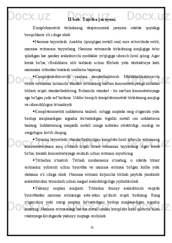 II bob. Tajriba jarayoni.
Kompleksmetrik   titrlashning   eksperimental   jarayoni   odatda   quyidagi
bosqichlarni o'z ichiga oladi:
 Namuna tayyorlash: Analitni (qiziqilgan metall ioni) mos erituvchida eritib,
namuna   eritmasini   tayyorlang.   Namuna   eritmasida   titrlashning   aniqligiga   ta'sir
qiladigan har qanday aralashuvchi  moddalar  yo'qligiga ishonch  hosil  qiling. Agar
kerak   bo'lsa,   iflosliklarni   olib   tashlash   uchun   filtrlash   yoki   ekstraktsiya   kabi
namunani oldindan tozalash usullarini bajaring.
 Komplekslashtiruvchi   vositani   standartlashtirish:   Murakkablashtiruvchi
vosita eritmasini birlamchi standart eritmaning ma'lum konsentratsiyasiga nisbatan
titrlash   orqali   standartlashtiring.   Birlamchi   standart   -   bu   ma'lum   konsentratsiyaga
ega bo'lgan juda sof birikma.  Ushbu bosqich kompleksometrik titrlashning aniqligi
va ishonchliligini ta'minlaydi.
 Kompleksometrik   indikatorni   tanlash:   so'nggi   nuqtada   rang   o'zgarishi   yoki
boshqa   aniqlanadigan   signalni   ko'rsatadigan   tegishli   metall   ion   indikatorini
tanlang.   Indikatorning   maqsadli   metall   ioniga   nisbatan   selektivligi,   mosligi   va
sezgirligini ko'rib chiqing.
 Titrantni tayyorlash: standartlashtirilgan kompleks hosil qiluvchi eritmaning
konsentratsiyasini   aniq   o'lchash   orqali   titrant   eritmasini   tayyorlang.   Agar   kerak
bo'lsa, kerakli konsentratsiyaga erishish uchun eritmani suyultiring.
 Titrlashni   o'rnatish:   Titrlash   moslamasini   o'rnating,   u   odatda   titrant
eritmasini   yuborish   uchun   byuretka   va   namuna   eritmasi   bo'lgan   kolba   yoki
stakanni   o'z   ichiga   oladi.   Namuna   eritmasi   ko'pincha   titrlash   paytida   yaxshilab
aralashtirishni ta'minlash uchun magnit aralashtirgichga joylashtiriladi.
 Yakuniy   nuqtani   aniqlash:   Titrlashni   doimiy   aralashtirish   vaqtida
byuretkadan   namuna   eritmasiga   asta-sekin   qo'shish   orqali   boshlang.   Rang
o'zgarishini   yoki   oxirgi   nuqtani   ko'rsatadigan   boshqa   aniqlanadigan   signalni
kuzating. Namuna eritmasidagi barcha metall ionlari kompleks hosil qiluvchi bilan
reaksiyaga kirishganda yakuniy nuqtaga erishiladi.
15 