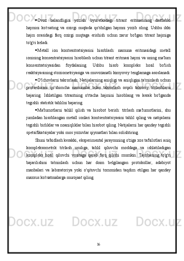  Ovoz   balandligini   yozish:   byuretkadagi   titrant   eritmasining   dastlabki
hajmini   ko'rsating   va   oxirgi   nuqtada   qo'shilgan   hajmni   yozib   oling.   Ushbu   ikki
hajm   orasidagi   farq   oxirgi   nuqtaga   erishish   uchun   zarur   bo'lgan   titrant   hajmiga
to'g'ri keladi.
 Metall   ion   kontsentratsiyasini   hisoblash:   namuna   eritmasidagi   metall
ionining konsentratsiyasini hisoblash uchun titrant eritmasi hajmi va uning ma'lum
konsentratsiyasidan   foydalaning.   Ushbu   hisob   kompleks   hosil   bo'lish
reaktsiyasining stoxiometriyasiga va muvozanatli kimyoviy tenglamaga asoslanadi.
 O'lchovlarni takrorlash: Natijalarning aniqligi va aniqligini ta'minlash uchun
protsedurani   qo'shimcha   namunalar   bilan   takrorlash   orqali   takroriy   titrlashlarni
bajaring.   Ishlatilgan   titrantning   o'rtacha   hajmini   hisoblang   va   kerak   bo'lganda
tegishli statistik tahlilni bajaring.
 Ma'lumotlarni   tahlil   qilish   va   hisobot   berish:   titrlash   ma'lumotlarini,   shu
jumladan  hisoblangan   metall   ionlari  kontsentratsiyasini  tahlil   qiling  va  natijalarni
tegishli birliklar va noaniqliklar bilan hisobot qiling. Natijalarni har qanday tegishli
spetsifikatsiyalar yoki mos yozuvlar qiymatlari bilan solishtiring.
Shuni ta'kidlash kerakki, eksperimental jarayonning o'ziga xos tafsilotlari aniq
kompleksometrik   titrlash   usuliga,   tahlil   qiluvchi   moddaga   va   ishlatiladigan
kompleks   hosil   qiluvchi   vositaga   qarab   farq   qilishi   mumkin.   Tajribaning   to'g'ri
bajarilishini   ta'minlash   uchun   har   doim   belgilangan   protokollar,   adabiyot
manbalari   va   laboratoriya   yoki   o'qituvchi   tomonidan   taqdim   etilgan   har   qanday
maxsus ko'rsatmalarga murojaat qiling.
16