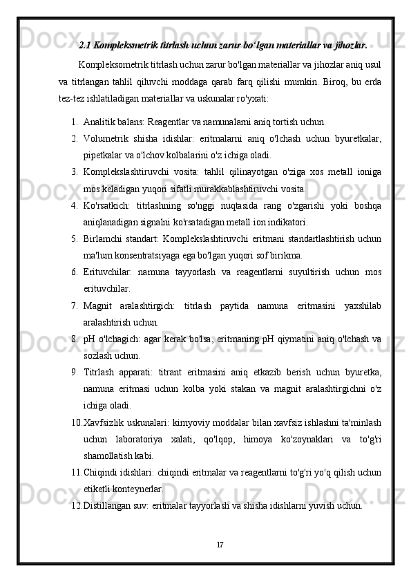 2.1 Kompleksmetrik titrlash uchun zarur bo‘lgan materiallar va jihozlar.
Kompleksometrik titrlash uchun zarur bo'lgan materiallar va jihozlar aniq usul
va   titrlangan   tahlil   qiluvchi   moddaga   qarab   farq   qilishi   mumkin.   Biroq,   bu   erda
tez-tez ishlatiladigan materiallar va uskunalar ro'yxati:
1. Analitik balans: Reagentlar va namunalarni aniq tortish uchun.
2. Volumetrik   shisha   idishlar:   eritmalarni   aniq   o'lchash   uchun   byuretkalar,
pipetkalar va o'lchov kolbalarini o'z ichiga oladi.
3. Komplekslashtiruvchi   vosita:   tahlil   qilinayotgan   o'ziga   xos   metall   ioniga
mos keladigan yuqori sifatli murakkablashtiruvchi vosita.
4. Ko'rsatkich:   titrlashning   so'nggi   nuqtasida   rang   o'zgarishi   yoki   boshqa
aniqlanadigan signalni ko'rsatadigan metall ion indikatori.
5. Birlamchi   standart:   Komplekslashtiruvchi   eritmani   standartlashtirish   uchun
ma'lum konsentratsiyaga ega bo'lgan yuqori sof birikma.
6. Erituvchilar:   namuna   tayyorlash   va   reagentlarni   suyultirish   uchun   mos
erituvchilar.
7. Magnit   aralashtirgich:   titrlash   paytida   namuna   eritmasini   yaxshilab
aralashtirish uchun.
8. pH o'lchagich:  agar  kerak bo'lsa,  eritmaning pH qiymatini  aniq  o'lchash  va
sozlash uchun.
9. Titrlash   apparati:   titrant   eritmasini   aniq   etkazib   berish   uchun   byuretka,
namuna   eritmasi   uchun   kolba   yoki   stakan   va   magnit   aralashtirgichni   o'z
ichiga oladi.
10. Xavfsizlik uskunalari: kimyoviy moddalar bilan xavfsiz ishlashni ta'minlash
uchun   laboratoriya   xalati,   qo'lqop,   himoya   ko'zoynaklari   va   to'g'ri
shamollatish kabi.
11. Chiqindi idishlari: chiqindi eritmalar va reagentlarni to'g'ri yo'q qilish uchun
etiketli konteynerlar.
12. Distillangan suv: eritmalar tayyorlash va shisha idishlarni yuvish uchun.
17 