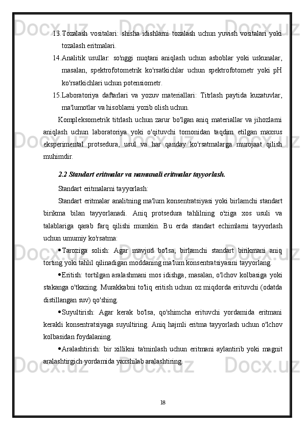 13. Tozalash   vositalari:   shisha   idishlarni   tozalash   uchun   yuvish   vositalari   yoki
tozalash eritmalari.
14. Analitik   usullar:   so'nggi   nuqtani   aniqlash   uchun   asboblar   yoki   uskunalar,
masalan,   spektrofotometrik   ko'rsatkichlar   uchun   spektrofotometr   yoki   pH
ko'rsatkichlari uchun potensiometr.
15. Laboratoriya   daftarlari   va   yozuv   materiallari:   Titrlash   paytida   kuzatuvlar,
ma'lumotlar va hisoblarni yozib olish uchun.
Kompleksometrik   titrlash   uchun   zarur   bo'lgan   aniq   materiallar   va   jihozlarni
aniqlash   uchun   laboratoriya   yoki   o'qituvchi   tomonidan   taqdim   etilgan   maxsus
eksperimental   protsedura,   usul   va   har   qanday   ko'rsatmalarga   murojaat   qilish
muhimdir.
2.2 Standart eritmalar va namunali eritmalar tayyorlash.
Standart eritmalarni tayyorlash:
Standart eritmalar analitning ma'lum konsentratsiyasi yoki birlamchi standart
birikma   bilan   tayyorlanadi.   Aniq   protsedura   tahlilning   o'ziga   xos   usuli   va
talablariga   qarab   farq   qilishi   mumkin.   Bu   erda   standart   echimlarni   tayyorlash
uchun umumiy ko'rsatma:
 Taroziga   solish:   Agar   mavjud   bo'lsa,   birlamchi   standart   birikmani   aniq
torting yoki tahlil qilinadigan moddaning ma'lum konsentratsiyasini tayyorlang.
 Eritish:   tortilgan aralashmani  mos  idishga,  masalan,   o'lchov  kolbasiga   yoki
stakanga o'tkazing. Murakkabni to'liq eritish uchun oz miqdorda erituvchi (odatda
distillangan suv) qo'shing.
 Suyultirish:   Agar   kerak   bo'lsa,   qo'shimcha   erituvchi   yordamida   eritmani
kerakli konsentratsiyaga suyultiring.   Aniq hajmli eritma tayyorlash uchun o'lchov
kolbasidan foydalaning.
 Aralashtirish:   bir   xillikni   ta'minlash   uchun   eritmani   aylantirib   yoki   magnit
aralashtirgich yordamida yaxshilab aralashtiring.
18 