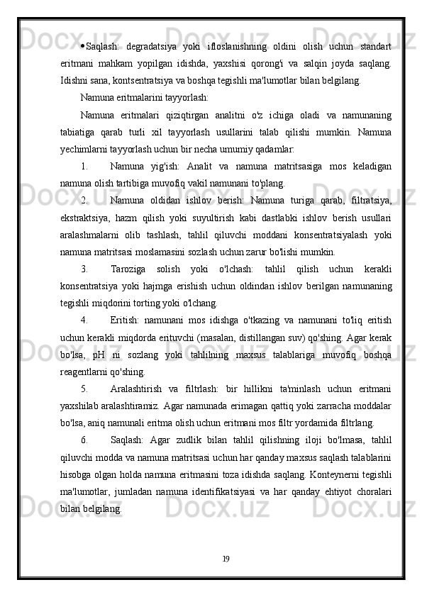  Saqlash:   degradatsiya   yoki   ifloslanishning   oldini   olish   uchun   standart
eritmani   mahkam   yopilgan   idishda,   yaxshisi   qorong'i   va   salqin   joyda   saqlang.
Idishni sana, kontsentratsiya va boshqa tegishli ma'lumotlar bilan belgilang.
Namuna eritmalarini tayyorlash:
Namuna   eritmalari   qiziqtirgan   analitni   o'z   ichiga   oladi   va   namunaning
tabiatiga   qarab   turli   xil   tayyorlash   usullarini   talab   qilishi   mumkin.   Namuna
yechimlarni tayyorlash uchun bir necha umumiy qadamlar:
1. Namuna   yig'ish:   Analit   va   namuna   matritsasiga   mos   keladigan
namuna olish tartibiga muvofiq vakil namunani to'plang.
2. Namuna   oldidan   ishlov   berish:   Namuna   turiga   qarab,   filtratsiya,
ekstraktsiya,   hazm   qilish   yoki   suyultirish   kabi   dastlabki   ishlov   berish   usullari
aralashmalarni   olib   tashlash,   tahlil   qiluvchi   moddani   konsentratsiyalash   yoki
namuna matritsasi moslamasini sozlash uchun zarur bo'lishi mumkin.
3. Taroziga   solish   yoki   o'lchash:   tahlil   qilish   uchun   kerakli
konsentratsiya   yoki   hajmga   erishish   uchun   oldindan   ishlov   berilgan   namunaning
tegishli miqdorini torting yoki o'lchang.
4. Eritish:   namunani   mos   idishga   o'tkazing   va   namunani   to'liq   eritish
uchun kerakli miqdorda erituvchi (masalan, distillangan suv) qo'shing. Agar kerak
bo'lsa,   pH   ni   sozlang   yoki   tahlilning   maxsus   talablariga   muvofiq   boshqa
reagentlarni qo'shing.
5. Aralashtirish   va   filtrlash:   bir   hillikni   ta'minlash   uchun   eritmani
yaxshilab aralashtiramiz. Agar namunada erimagan qattiq yoki zarracha moddalar
bo'lsa, aniq namunali eritma olish uchun eritmani mos filtr yordamida filtrlang.
6. Saqlash:   Agar   zudlik   bilan   tahlil   qilishning   iloji   bo'lmasa,   tahlil
qiluvchi modda va namuna matritsasi uchun har qanday maxsus saqlash talablarini
hisobga olgan holda namuna eritmasini toza idishda saqlang. Konteynerni tegishli
ma'lumotlar,   jumladan   namuna   identifikatsiyasi   va   har   qanday   ehtiyot   choralari
bilan belgilang.
19 