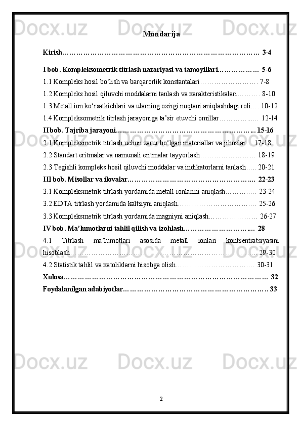Mundarija
Kirish………………………………………………………………………… 3-4
I bob. Kompleksometrik titrlash nazariyasi va tamoyillari……………… 5-6
1.1 Kompleks hosil bo‘lish va barqarorlik konstantalari……………………. 7-8
1.2 Kompleks hosil qiluvchi moddalarni tanlash va xarakteristikalari………. 8-10
1.3 Metall ion ko‘rsatkichlari va ularning oxirgi nuqtani aniqlashdagi roli…. 10-12
1.4 Kompleksometrik titrlash jarayoniga ta’sir etuvchi omillar…………...… 12-14
II bob. Tajriba jarayoni…………………………………………………... 15-16
2.1 Kompleksmetrik titrlash uchun zarur bo‘lgan materiallar va jihozlar… 17-18
2.2 Standart eritmalar va namunali eritmalar tayyorlash…………………… 18-19
2.3 Tegishli kompleks hosil qiluvchi moddalar va indikatorlarni tanlash….. 20-21
III bob. Misollar va ilovalar…………………………………………….… 22-23
3.1 Kompleksmetrik titrlash yordamida metall ionlarini aniqlash………..… 23-24
3.2 EDTA titrlash yordamida kaltsiyni aniqlash………………………….… 25-26
3.3 Kompleksmetrik titrlash yordamida magniyni aniqlash………………… 26-27
IV bob. Ma’lumotlarni tahlil qilish va izohlash……………………….… 28
4.1   Titrlash   ma’lumotlari   asosida   metall   ionlari   kontsentratsiyasini
hisoblash…………………………………………………………………….. 29-30
4.2 Statistik tahlil va xatoliklarni hisobga olish………………………….… 30-31
Xulosa…………………………………………………………………………… 32
Foydalanilgan adabiyotlar…………………………………………………….. 33
2 