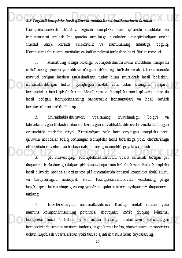 2.3 Tegishli kompleks hosil qiluvchi moddalar va indikatorlarni tanlash .
Komplekstometrik   titrlashda   tegishli   kompleks   hosil   qiluvchi   moddalar   va
indikatorlarni   tanlash   bir   qancha   omillarga,   jumladan,   qiziqtiriladigan   analit
(metall   ioni),   kerakli   selektivlik   va   namunaning   tabiatiga   bog'liq.
Komplekslashtiruvchi vositalar va indikatorlarni tanlashda ba'zi fikrlar mavjud:
1. Analitning   o'ziga   xosligi:   Komplekslashtiruvchi   moddalar   maqsadli
metall ioniga yuqori yaqinlik va o'ziga xoslikka ega bo'lishi kerak.  Ular namunada
mavjud   bo'lgan   boshqa   aralashadigan   turlar   bilan   murakkab   hosil   bo'lishini
minimallashtirgan   holda,   qiziqtirgan   metall   ioni   bilan   osongina   barqaror
komplekslar   hosil   qilishi   kerak.   Metall   ioni   va   kompleks   hosil   qiluvchi   o'rtasida
hosil   bo'lgan   komplekslarning   barqarorlik   konstantalari   va   hosil   bo'lish
konstantalarini ko'rib chiqing.
2. Murakkablashtiruvchi   vositaning   eruvchanligi:   To'g'ri   va
takrorlanadigan titrlash imkonini beradigan murakkablashtiruvchi vosita tanlangan
erituvchida   etarlicha   eriydi.   Erimaydigan   yoki   kam   eriydigan   kompleks   hosil
qiluvchi   moddalar   to'liq   bo'lmagan   kompleks   hosil   bo'lishiga   yoki   cho'ktirishga
olib kelishi mumkin, bu titrlash natijalarining ishonchliligiga ta'sir qiladi.
3. pH   muvofiqligi:   Komplekslashtiruvchi   vosita   samarali   bo'lgan   pH
diapazoni  titrlashning istalgan pH diapazoniga mos kelishi kerak. Ba'zi  kompleks
hosil qiluvchi moddalar o'ziga xos pH qiymatlarida optimal kompleks shakllanishi
va   barqarorligini   namoyish   etadi.   Komplekslashtiruvchi   vositaning   pHga
bog'liqligini ko'rib chiqing va eng yaxshi natijalarni ta'minlaydigan pH diapazonini
tanlang.
4. Interferentsiyani   minimallashtirish:   Boshqa   metall   ionlari   yoki
namuna   komponentlarining   potentsial   shovqinini   ko'rib   chiqing.   Minimal
kompleks   hosil   bo'lishini   yoki   ushbu   turlarga   aralashuvni   ko'rsatadigan
komplekslashtiruvchi vositani tanlang. Agar kerak bo'lsa, shovqinlarni kamaytirish
uchun niqoblash vositalaridan yoki tanlab ajratish usullaridan foydalaning.
20 