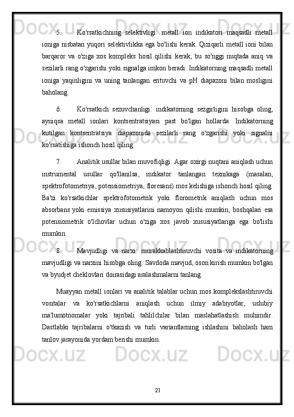 5. Ko'rsatkichning   selektivligi:   metall   ion   indikatori   maqsadli   metall
ioniga nisbatan yuqori selektivlikka  ega bo'lishi  kerak. Qiziqarli  metall ioni  bilan
barqaror   va   o'ziga   xos   kompleks   hosil   qilishi   kerak,   bu   so'nggi   nuqtada   aniq   va
sezilarli rang o'zgarishi yoki signalga imkon beradi. Indikatorning maqsadli metall
ioniga   yaqinligini   va   uning   tanlangan   erituvchi   va   pH   diapazoni   bilan   mosligini
baholang.
6. Ko'rsatkich   sezuvchanligi:   indikatorning   sezgirligini   hisobga   oling,
ayniqsa   metall   ionlari   kontsentratsiyasi   past   bo'lgan   hollarda.   Indikatorning
kutilgan   kontsentratsiya   diapazonida   sezilarli   rang   o'zgarishi   yoki   signalni
ko'rsatishiga ishonch hosil qiling.
7. Analitik usullar bilan muvofiqligi: Agar oxirgi nuqtani aniqlash uchun
instrumental   usullar   qo'llanilsa,   indikator   tanlangan   texnikaga   (masalan,
spektrofotometriya, potensiometriya, floresans) mos kelishiga ishonch hosil qiling.
Ba'zi   ko'rsatkichlar   spektrofotometrik   yoki   florometrik   aniqlash   uchun   mos
absorbans   yoki   emissiya   xususiyatlarini   namoyon   qilishi   mumkin,   boshqalari   esa
potensiometrik   o'lchovlar   uchun   o'ziga   xos   javob   xususiyatlariga   ega   bo'lishi
mumkin.
8. Mavjudligi   va   narxi:   murakkablashtiruvchi   vosita   va   indikatorning
mavjudligi va narxini hisobga oling. Savdoda mavjud, oson kirish mumkin bo'lgan
va byudjet cheklovlari doirasidagi aralashmalarni tanlang.
Muayyan  metall   ionlari   va analitik  talablar  uchun  mos  komplekslashtiruvchi
vositalar   va   ko'rsatkichlarni   aniqlash   uchun   ilmiy   adabiyotlar,   uslubiy
ma'lumotnomalar   yoki   tajribali   tahlilchilar   bilan   maslahatlashish   muhimdir.
Dastlabki   tajribalarni   o'tkazish   va   turli   variantlarning   ishlashini   baholash   ham
tanlov jarayonida yordam berishi mumkin.
 
21