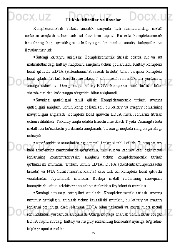 III bob. Misollar va ilovalar.
Kompleksometrik   titrlash   analitik   kimyoda   turli   namunalardagi   metall
ionlarini   aniqlash   uchun   turli   xil   ilovalarni   topadi.   Bu   erda   kompleksometrik
titrlashning   ko'p   qirraliligini   ta'kidlaydigan   bir   nechta   amaliy   tadqiqotlar   va
ilovalar mavjud:
 Sutdagi   kaltsiyni   aniqlash:   Kompleksometrik   titrlash   odatda   sut   va   sut
mahsulotlaridagi kaltsiy miqdorini aniqlash uchun qo'llaniladi. Kaltsiy kompleks
hosil   qiluvchi   EDTA   (etilendiamintetraasetik   kislota)   bilan   barqaror   kompleks
hosil   qiladi.   Titrlash   Eriochrome   Black   T   kabi   metall   ion   indikatori   yordamida
amalga   oshiriladi.   Oxirgi   nuqta   kaltsiy-EDTA   kompleksi   hosil   bo'lishi   bilan
sharob-qizildan ko'k rangga o'zgarishi bilan aniqlanadi.
 Suvning   qattiqligini   tahlil   qilish:   Kompleksometrik   titrlash   suvning
qattiqligini   aniqlash   uchun   keng   qo'llaniladi,   bu   kaltsiy   va   magniy   ionlarining
mavjudligini   anglatadi.   Kompleks   hosil   qiluvchi   EDTA   metall   ionlarini   titrlash
uchun ishlatiladi. Yakuniy nuqta odatda Eriochrome Black T yoki Calmagite kabi
metall ion ko'rsatkichi yordamida aniqlanadi, bu oxirgi nuqtada rang o'zgarishiga
uchraydi.
 Atrof-muhit namunalarida og'ir metall ionlarini tahlil qilish: Tuproq va suv
kabi   atrof-muhit   namunalarida   qo'rg'oshin,   mis,   rux   va   kadmiy   kabi   og'ir   metal
ionlarining   kontsentratsiyasini   aniqlash   uchun   kompleksometrik   titrlash
qo'llanilishi   mumkin.   Titrlash   uchun   EDTA,   DTPA   (dietilentriaminpentaasetik
kislota)   va   NTA   (nitrilotriasetik   kislota)   kabi   turli   xil   kompleks   hosil   qiluvchi
vositalardan   foydalanish   mumkin.   Boshqa   metall   ionlarining   shovqinini
kamaytirish uchun selektiv niqoblash vositalaridan foydalanish mumkin.
 Suvdagi   umumiy   qattiqlikni   aniqlash:   Kompleksometrik   titrlash   suvning
umumiy   qattiqligini   aniqlash   uchun   ishlatilishi   mumkin,   bu   kaltsiy   va   magniy
ionlarini   o'z   ichiga  oladi.   Namuna   EDTA  bilan   titrlanadi   va  oxirgi   nuqta   metall
ion indikatori yordamida aniqlanadi. Oxirgi nuqtaga erishish uchun zarur bo'lgan
EDTA hajmi suvdagi kaltsiy va magniy ionlarining konsentratsiyasiga to'g'ridan-
to'g'ri proportsionaldir.
22 