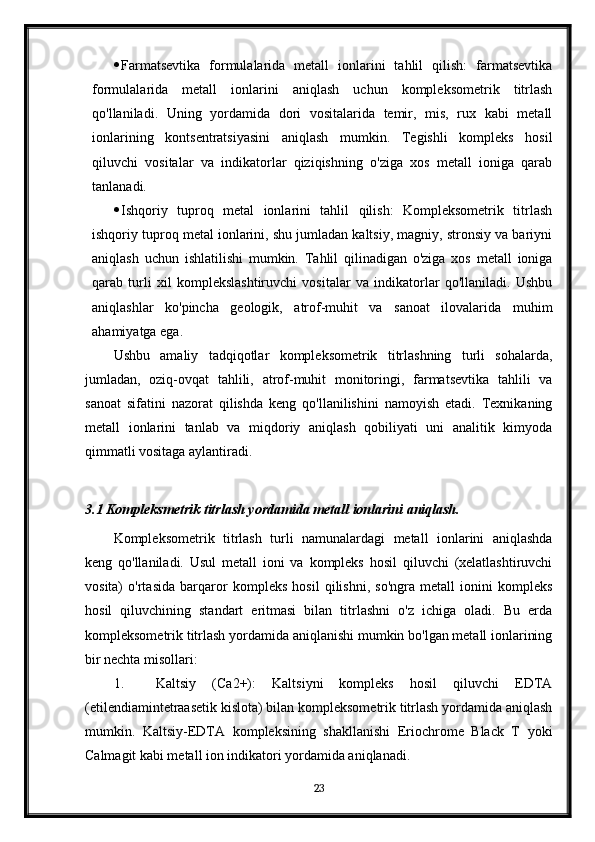  Farmatsevtika   formulalarida   metall   ionlarini   tahlil   qilish:   farmatsevtika
formulalarida   metall   ionlarini   aniqlash   uchun   kompleksometrik   titrlash
qo'llaniladi.   Uning   yordamida   dori   vositalarida   temir,   mis,   rux   kabi   metall
ionlarining   kontsentratsiyasini   aniqlash   mumkin.   Tegishli   kompleks   hosil
qiluvchi   vositalar   va   indikatorlar   qiziqishning   o'ziga   xos   metall   ioniga   qarab
tanlanadi.
 Ishqoriy   tuproq   metal   ionlarini   tahlil   qilish:   Kompleksometrik   titrlash
ishqoriy tuproq metal ionlarini, shu jumladan kaltsiy, magniy, stronsiy va bariyni
aniqlash   uchun   ishlatilishi   mumkin.   Tahlil   qilinadigan   o'ziga   xos   metall   ioniga
qarab   turli   xil   komplekslashtiruvchi   vositalar   va   indikatorlar   qo'llaniladi.   Ushbu
aniqlashlar   ko'pincha   geologik,   atrof-muhit   va   sanoat   ilovalarida   muhim
ahamiyatga ega.
Ushbu   amaliy   tadqiqotlar   kompleksometrik   titrlashning   turli   sohalarda,
jumladan,   oziq-ovqat   tahlili,   atrof-muhit   monitoringi,   farmatsevtika   tahlili   va
sanoat   sifatini   nazorat   qilishda   keng   qo'llanilishini   namoyish   etadi.   Texnikaning
metall   ionlarini   tanlab   va   miqdoriy   aniqlash   qobiliyati   uni   analitik   kimyoda
qimmatli vositaga aylantiradi.
3.1 Kompleksmetrik titrlash yordamida metall ionlarini aniqlash.
Kompleksometrik   titrlash   turli   namunalardagi   metall   ionlarini   aniqlashda
keng   qo'llaniladi.   Usul   metall   ioni   va   kompleks   hosil   qiluvchi   (xelatlashtiruvchi
vosita)   o'rtasida   barqaror   kompleks   hosil   qilishni,   so'ngra   metall   ionini   kompleks
hosil   qiluvchining   standart   eritmasi   bilan   titrlashni   o'z   ichiga   oladi.   Bu   erda
kompleksometrik titrlash yordamida aniqlanishi mumkin bo'lgan metall ionlarining
bir nechta misollari:
1. Kaltsiy   (Ca2+):   Kaltsiyni   kompleks   hosil   qiluvchi   EDTA
(etilendiamintetraasetik kislota) bilan kompleksometrik titrlash yordamida aniqlash
mumkin.   Kaltsiy-EDTA   kompleksining   shakllanishi   Eriochrome   Black   T   yoki
Calmagit kabi metall ion indikatori yordamida aniqlanadi.
23