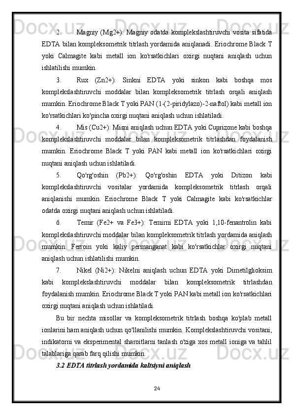 2. Magniy  (Mg2+):   Magniy  odatda  komplekslashtiruvchi   vosita  sifatida
EDTA bilan kompleksometrik titrlash yordamida aniqlanadi. Eriochrome Black T
yoki   Calmagite   kabi   metall   ion   ko'rsatkichlari   oxirgi   nuqtani   aniqlash   uchun
ishlatilishi mumkin.
3. Rux   (Zn2+):   Sinkni   EDTA   yoki   sinkon   kabi   boshqa   mos
komplekslashtiruvchi   moddalar   bilan   kompleksometrik   titrlash   orqali   aniqlash
mumkin. Eriochrome Black T yoki PAN (1-(2-piridylazo)-2-naftol) kabi metall ion
ko'rsatkichlari ko'pincha oxirgi nuqtani aniqlash uchun ishlatiladi.
4. Mis (Cu2+): Misni aniqlash uchun EDTA yoki Cuprizone kabi boshqa
komplekslashtiruvchi   moddalar   bilan   kompleksometrik   titrlashdan   foydalanish
mumkin.   Eriochrome   Black   T   yoki   PAN   kabi   metall   ion   ko'rsatkichlari   oxirgi
nuqtani aniqlash uchun ishlatiladi.
5. Qo'rg'oshin   (Pb2+):   Qo'rg'oshin   EDTA   yoki   Ditizon   kabi
komplekslashtiruvchi   vositalar   yordamida   kompleksometrik   titrlash   orqali
aniqlanishi   mumkin.   Eriochrome   Black   T   yoki   Calmagite   kabi   ko'rsatkichlar
odatda oxirgi nuqtani aniqlash uchun ishlatiladi.
6. Temir   (Fe2+   va   Fe3+):   Temirni   EDTA   yoki   1,10-fenantrolin   kabi
komplekslashtiruvchi moddalar bilan kompleksometrik titrlash yordamida aniqlash
mumkin.   Ferroin   yoki   kaliy   permanganat   kabi   ko'rsatkichlar   oxirgi   nuqtani
aniqlash uchun ishlatilishi mumkin.
7. Nikel   (Ni2+):   Nikelni   aniqlash   uchun   EDTA   yoki   Dimetilglioksim
kabi   komplekslashtiruvchi   moddalar   bilan   kompleksometrik   titrlashdan
foydalanish mumkin. Eriochrome Black T yoki PAN kabi metall ion ko'rsatkichlari
oxirgi nuqtani aniqlash uchun ishlatiladi.
Bu   bir   nechta   misollar   va   kompleksometrik   titrlash   boshqa   ko'plab   metall
ionlarini ham aniqlash uchun qo'llanilishi mumkin. Komplekslashtiruvchi vositani,
indikatorni va eksperimental sharoitlarni tanlash o'ziga xos metall ioniga va tahlil
talablariga qarab farq qilishi mumkin. 
3.2 EDTA titrlash yordamida kaltsiyni aniqlash
24 