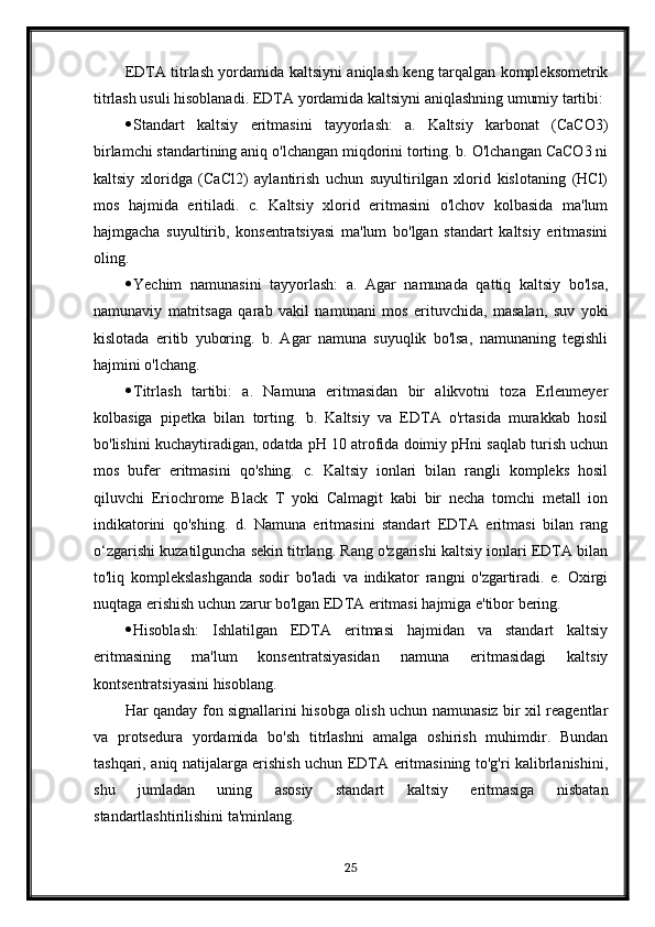 EDTA titrlash yordamida kaltsiyni aniqlash keng tarqalgan kompleksometrik
titrlash usuli hisoblanadi.  EDTA yordamida kaltsiyni aniqlashning umumiy tartibi:
 Standart   kaltsiy   eritmasini   tayyorlash:   a.   Kaltsiy   karbonat   (CaCO3)
birlamchi standartining aniq o'lchangan miqdorini torting. b. O'lchangan CaCO3 ni
kaltsiy   xloridga   (CaCl2)   aylantirish   uchun   suyultirilgan   xlorid   kislotaning   (HCl)
mos   hajmida   eritiladi.   c.   Kaltsiy   xlorid   eritmasini   o'lchov   kolbasida   ma'lum
hajmgacha   suyultirib,   konsentratsiyasi   ma'lum   bo'lgan   standart   kaltsiy   eritmasini
oling.
 Yechim   namunasini   tayyorlash:   a.   Agar   namunada   qattiq   kaltsiy   bo'lsa,
namunaviy   matritsaga   qarab   vakil   namunani   mos   erituvchida,   masalan,   suv   yoki
kislotada   eritib   yuboring.   b.   Agar   namuna   suyuqlik   bo'lsa,   namunaning   tegishli
hajmini o'lchang.
 Titrlash   tartibi:   a.   Namuna   eritmasidan   bir   alikvotni   toza   Erlenmeyer
kolbasiga   pipetka   bilan   torting.   b.   Kaltsiy   va   EDTA   o'rtasida   murakkab   hosil
bo'lishini kuchaytiradigan, odatda pH 10 atrofida doimiy pHni saqlab turish uchun
mos   bufer   eritmasini   qo'shing.   c.   Kaltsiy   ionlari   bilan   rangli   kompleks   hosil
qiluvchi   Eriochrome   Black   T   yoki   Calmagit   kabi   bir   necha   tomchi   metall   ion
indikatorini   qo'shing.   d.   Namuna   eritmasini   standart   EDTA   eritmasi   bilan   rang
o‘zgarishi kuzatilguncha sekin titrlang. Rang o'zgarishi kaltsiy ionlari EDTA bilan
to'liq   komplekslashganda   sodir   bo'ladi   va   indikator   rangni   o'zgartiradi.   e.   Oxirgi
nuqtaga erishish uchun zarur bo'lgan EDTA eritmasi hajmiga e'tibor bering.
 Hisoblash:   Ishlatilgan   EDTA   eritmasi   hajmidan   va   standart   kaltsiy
eritmasining   ma'lum   konsentratsiyasidan   namuna   eritmasidagi   kaltsiy
kontsentratsiyasini hisoblang.
Har qanday fon signallarini hisobga olish uchun namunasiz bir xil reagentlar
va   protsedura   yordamida   bo'sh   titrlashni   amalga   oshirish   muhimdir.   Bundan
tashqari, aniq natijalarga erishish uchun EDTA eritmasining to'g'ri kalibrlanishini,
shu   jumladan   uning   asosiy   standart   kaltsiy   eritmasiga   nisbatan
standartlashtirilishini ta'minlang.
25 