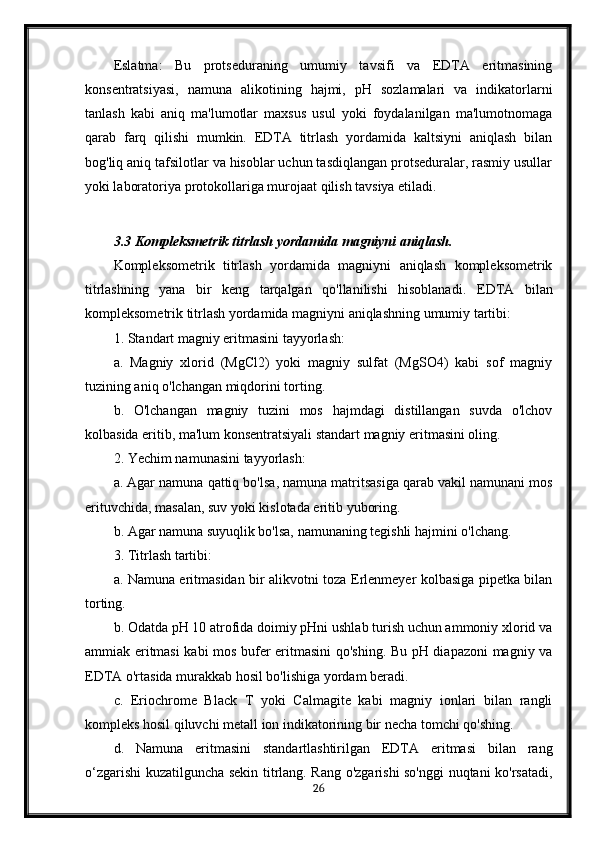 Eslatma:   Bu   protseduraning   umumiy   tavsifi   va   EDTA   eritmasining
konsentratsiyasi,   namuna   alikotining   hajmi,   pH   sozlamalari   va   indikatorlarni
tanlash   kabi   aniq   ma'lumotlar   maxsus   usul   yoki   foydalanilgan   ma'lumotnomaga
qarab   farq   qilishi   mumkin.   EDTA   titrlash   yordamida   kaltsiyni   aniqlash   bilan
bog'liq aniq tafsilotlar va hisoblar uchun tasdiqlangan protseduralar, rasmiy usullar
yoki laboratoriya protokollariga murojaat qilish tavsiya etiladi.
3.3 Kompleksmetrik titrlash yordamida magniyni aniqlash.
Kompleksometrik   titrlash   yordamida   magniyni   aniqlash   kompleksometrik
titrlashning   yana   bir   keng   tarqalgan   qo'llanilishi   hisoblanadi.   EDTA   bilan
kompleksometrik titrlash yordamida magniyni aniqlashning umumiy tartibi:
1. Standart magniy eritmasini tayyorlash: 
a.   Magniy   xlorid   (MgCl2)   yoki   magniy   sulfat   (MgSO4)   kabi   sof   magniy
tuzining aniq o'lchangan miqdorini torting. 
b.   O'lchangan   magniy   tuzini   mos   hajmdagi   distillangan   suvda   o'lchov
kolbasida eritib, ma'lum konsentratsiyali standart magniy eritmasini oling.
2. Yechim namunasini tayyorlash: 
a .  Agar   namuna   qattiq   bo ' lsa ,  namuna   matritsasiga   qarab   vakil   namunani   mos
erituvchida ,  masalan ,  suv   yoki   kislotada   eritib   yuboring . 
b. Agar namuna suyuqlik bo'lsa, namunaning tegishli hajmini o'lchang.
3. Titrlash tartibi: 
a. Namuna eritmasidan bir alikvotni toza Erlenmeyer kolbasiga pipetka bilan
torting. 
b. Odatda pH 10 atrofida doimiy pHni ushlab turish uchun ammoniy xlorid va
ammiak eritmasi kabi mos bufer eritmasini qo'shing. Bu pH diapazoni magniy va
EDTA o'rtasida murakkab hosil bo'lishiga yordam beradi. 
c.   Eriochrome   Black   T   yoki   Calmagite   kabi   magniy   ionlari   bilan   rangli
kompleks hosil qiluvchi metall ion indikatorining bir necha tomchi qo'shing. 
d.   Namuna   eritmasini   standartlashtirilgan   EDTA   eritmasi   bilan   rang
o‘zgarishi kuzatilguncha sekin titrlang. Rang o'zgarishi so'nggi nuqtani ko'rsatadi,
26 