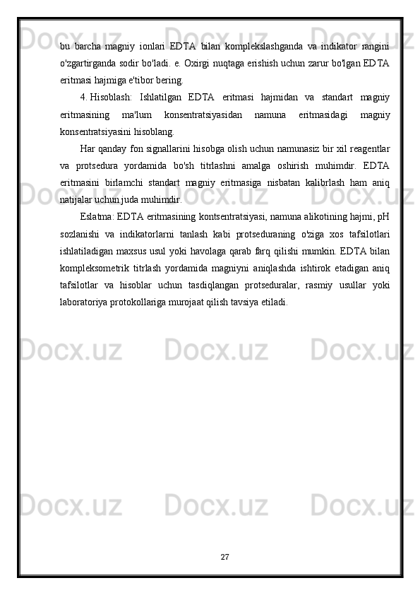 bu   barcha   magniy   ionlari   EDTA   bilan   komplekslashganda   va   indikator   rangini
o'zgartirganda sodir bo'ladi. e. Oxirgi nuqtaga erishish uchun zarur bo'lgan EDTA
eritmasi hajmiga e'tibor bering.
4. Hisoblash:   Ishlatilgan   EDTA   eritmasi   hajmidan   va   standart   magniy
eritmasining   ma'lum   konsentratsiyasidan   namuna   eritmasidagi   magniy
konsentratsiyasini hisoblang.
Har qanday fon signallarini hisobga olish uchun namunasiz bir xil reagentlar
va   protsedura   yordamida   bo'sh   titrlashni   amalga   oshirish   muhimdir.   EDTA
eritmasini   birlamchi   standart   magniy   eritmasiga   nisbatan   kalibrlash   ham   aniq
natijalar uchun juda muhimdir.
Eslatma: EDTA eritmasining kontsentratsiyasi, namuna alikotining hajmi, pH
sozlanishi   va   indikatorlarni   tanlash   kabi   protseduraning   o'ziga   xos   tafsilotlari
ishlatiladigan maxsus usul  yoki havolaga qarab farq qilishi mumkin. EDTA bilan
kompleksometrik   titrlash   yordamida   magniyni   aniqlashda   ishtirok   etadigan   aniq
tafsilotlar   va   hisoblar   uchun   tasdiqlangan   protseduralar,   rasmiy   usullar   yoki
laboratoriya protokollariga murojaat qilish tavsiya etiladi.
27 