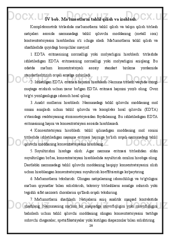 IV bob. Ma’lumotlarni tahlil qilish va izohlash.
Kompleksmetrik   titrlashda   ma'lumotlarni   tahlil   qilish   va   talqin   qilish   titrlash
natijalari   asosida   namunadagi   tahlil   qiluvchi   moddaning   (metall   ioni)
kontsentratsiyasini   hisoblashni   o'z   ichiga   oladi.   Ma'lumotlarni   tahlil   qilish   va
sharhlashda quyidagi bosqichlar mavjud:
1. EDTA   eritmasining   normalligi   yoki   molyarligini   hisoblash:   titrlashda
ishlatiladigan   EDTA   eritmasining   normalligi   yoki   molyarligini   aniqlang.   Bu
odatda   ma'lum   konsentratsiyali   asosiy   standart   birikma   yordamida
standartlashtirish orqali amalga oshiriladi.
2. Ishlatilgan EDTA eritmasi hajmini hisoblash: Namuna titrlash vaqtida oxirgi
nuqtaga   erishish   uchun   zarur   bo'lgan   EDTA   eritmasi   hajmini   yozib   oling.   Ovoz
to'g'ri yozilganligiga ishonch hosil qiling.
3. Analit   mollarini   hisoblash:   Namunadagi   tahlil   qiluvchi   moddaning   mol
sonini   aniqlash   uchun   tahlil   qiluvchi   va   kompleks   hosil   qiluvchi   (EDTA)
o'rtasidagi reaktsiyaning stoxiometriyasidan foydalaning. Bu ishlatiladigan EDTA
eritmasining hajmi va konsentratsiyasi asosida hisoblanadi.
4. Konsentratsiyani   hisoblash:   tahlil   qilinadigan   moddaning   mol   sonini
titrlashda ishlatiladigan namuna eritmasi  hajmiga bo'lish orqali namunadagi  tahlil
qiluvchi moddaning konsentratsiyasini hisoblang.
5. Suyultirishni   hisobga   olish:   Agar   namuna   eritmasi   titrlashdan   oldin
suyultirilgan bo'lsa, konsentratsiyani hisoblashda suyultirish omilini hisobga oling.
Dastlabki   namunadagi   tahlil   qiluvchi   moddaning   haqiqiy   konsentratsiyasini   olish
uchun hisoblangan konsentratsiyani suyultirish koeffitsientiga ko'paytiring.
6. Ma'lumotlarni   tekshirish:   Olingan   natijalarning   ishonchliligi   va   to'g'riligini
ma'lum   qiymatlar   bilan   solishtirish,   takroriy   titrlashlarni   amalga   oshirish   yoki
tegishli sifat nazorati choralarini qo'llash orqali tekshiring.
7. Ma'lumotlarni   sharhlash:   Natijalarni   aniq   analitik   maqsad   kontekstida
sharhlang.   Namunaning   ma'lum   bir   maqsadga   muvofiqligini   yoki   muvofiqligini
baholash   uchun   tahlil   qiluvchi   moddaning   olingan   konsentratsiyasini   tartibga
soluvchi chegaralar, spetsifikatsiyalar yoki kutilgan diapazonlar bilan solishtiring.
28