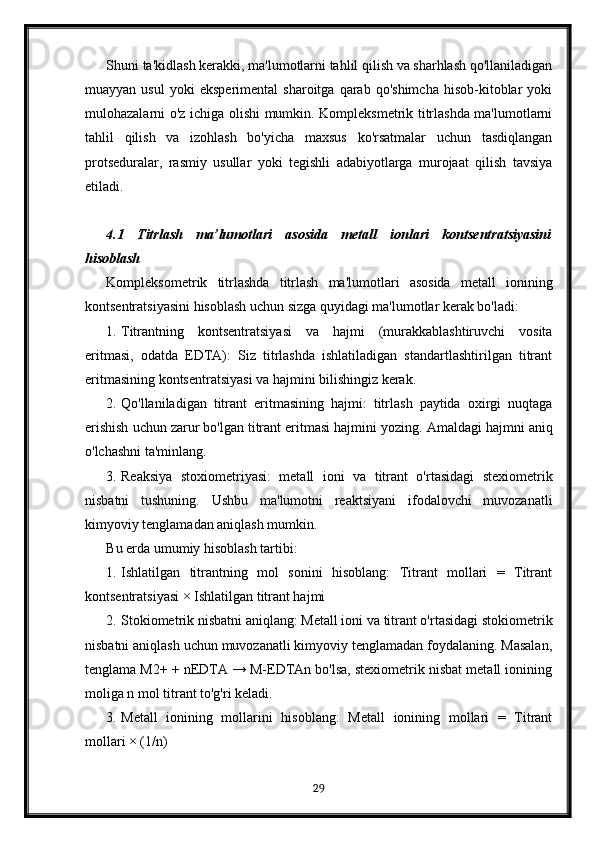 Shuni ta'kidlash kerakki, ma'lumotlarni tahlil qilish va sharhlash qo'llaniladigan
muayyan   usul   yoki   eksperimental   sharoitga   qarab   qo'shimcha   hisob-kitoblar   yoki
mulohazalarni o'z ichiga olishi mumkin. Kompleksmetrik titrlashda ma'lumotlarni
tahlil   qilish   va   izohlash   bo'yicha   maxsus   ko'rsatmalar   uchun   tasdiqlangan
protseduralar,   rasmiy   usullar   yoki   tegishli   adabiyotlarga   murojaat   qilish   tavsiya
etiladi.
4.1   Titrlash   ma’lumotlari   asosida   metall   ionlari   kontsentratsiyasini
hisoblash
Kompleksometrik   titrlashda   titrlash   ma'lumotlari   asosida   metall   ionining
kontsentratsiyasini hisoblash uchun sizga quyidagi ma'lumotlar kerak bo'ladi:
1. Titrantning   kontsentratsiyasi   va   hajmi   (murakkablashtiruvchi   vosita
eritmasi,   odatda   EDTA):   Siz   titrlashda   ishlatiladigan   standartlashtirilgan   titrant
eritmasining kontsentratsiyasi va hajmini bilishingiz kerak.
2. Qo'llaniladigan   titrant   eritmasining   hajmi:   titrlash   paytida   oxirgi   nuqtaga
erishish uchun zarur bo'lgan titrant eritmasi hajmini yozing.  Amaldagi hajmni aniq
o'lchashni ta'minlang.
3. Reaksiya   stoxiometriyasi:   metall   ioni   va   titrant   o'rtasidagi   stexiometrik
nisbatni   tushuning.   Ushbu   ma'lumotni   reaktsiyani   ifodalovchi   muvozanatli
kimyoviy tenglamadan aniqlash mumkin.
Bu erda umumiy hisoblash tartibi:
1. Ishlatilgan   titrantning   mol   sonini   hisoblang:   Titrant   mollari   =   Titrant
kontsentratsiyasi ×  Ishlatilgan titrant hajmi
2. Stokiometrik nisbatni aniqlang: Metall ioni va titrant o'rtasidagi stokiometrik
nisbatni aniqlash uchun muvozanatli kimyoviy tenglamadan foydalaning. Masalan,
tenglama M2+ + nEDTA → M-EDTAn bo'lsa, stexiometrik nisbat metall ionining
moliga n mol titrant to'g'ri keladi.
3. Metall   ionining   mollarini   hisoblang:   Metall   ionining   mollari   =   Titrant
mollari × (1/n)
29 