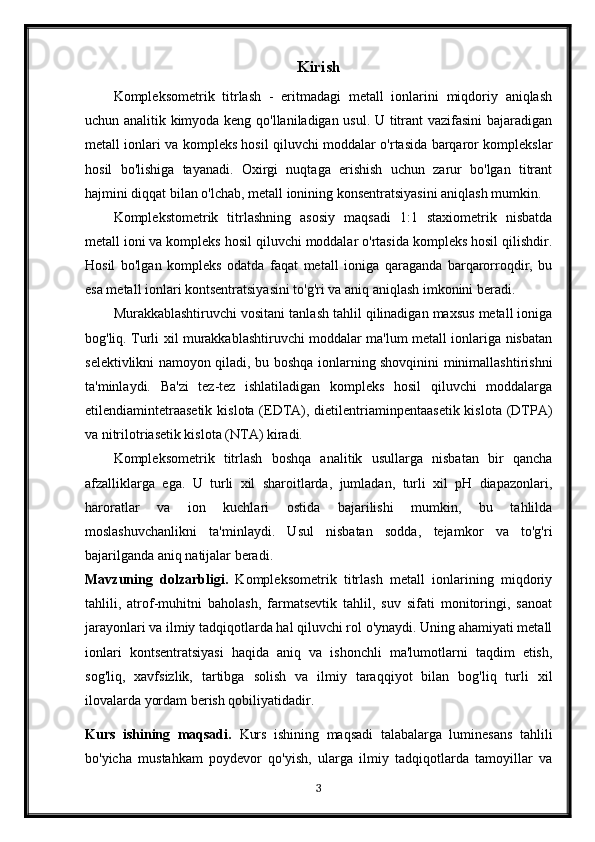 Kirish
Kompleksometrik   titrlash   -   eritmadagi   metall   ionlarini   miqdoriy   aniqlash
uchun analitik kimyoda keng qo'llaniladigan usul. U titrant vazifasini  bajaradigan
metall ionlari va kompleks hosil qiluvchi moddalar o'rtasida barqaror komplekslar
hosil   bo'lishiga   tayanadi.   Oxirgi   nuqtaga   erishish   uchun   zarur   bo'lgan   titrant
hajmini diqqat bilan o'lchab, metall ionining konsentratsiyasini aniqlash mumkin.
Komplekstometrik   titrlashning   asosiy   maqsadi   1:1   staxiometrik   nisbatda
metall ioni va kompleks hosil qiluvchi moddalar o'rtasida kompleks hosil qilishdir.
Hosil   bo'lgan   kompleks   odatda   faqat   metall   ioniga   qaraganda   barqarorroqdir,   bu
esa metall ionlari kontsentratsiyasini to'g'ri va aniq aniqlash imkonini beradi.
Murakkablashtiruvchi vositani tanlash tahlil qilinadigan maxsus metall ioniga
bog'liq. Turli xil murakkablashtiruvchi moddalar ma'lum metall ionlariga nisbatan
selektivlikni namoyon qiladi, bu boshqa ionlarning shovqinini minimallashtirishni
ta'minlaydi.   Ba'zi   tez-tez   ishlatiladigan   kompleks   hosil   qiluvchi   moddalarga
etilendiamintetraasetik  kislota (EDTA), dietilentriaminpentaasetik kislota (DTPA)
va nitrilotriasetik kislota (NTA) kiradi.
Kompleksometrik   titrlash   boshqa   analitik   usullarga   nisbatan   bir   qancha
afzalliklarga   ega.   U   turli   xil   sharoitlarda,   jumladan,   turli   xil   pH   diapazonlari,
haroratlar   va   ion   kuchlari   ostida   bajarilishi   mumkin,   bu   tahlilda
moslashuvchanlikni   ta'minlaydi.   Usul   nisbatan   sodda,   tejamkor   va   to'g'ri
bajarilganda aniq natijalar beradi.
Mavzuning   dolzarbligi.   Kompleksometrik   titrlash   metall   ionlarining   miqdoriy
tahlili,   atrof-muhitni   baholash,   farmatsevtik   tahlil,   suv   sifati   monitoringi,   sanoat
jarayonlari va ilmiy tadqiqotlarda hal qiluvchi rol o'ynaydi. Uning ahamiyati metall
ionlari   kontsentratsiyasi   haqida   aniq   va   ishonchli   ma'lumotlarni   taqdim   etish,
sog'liq,   xavfsizlik,   tartibga   solish   va   ilmiy   taraqqiyot   bilan   bog'liq   turli   xil
ilovalarda yordam berish qobiliyatidadir.
Kurs   ishining   maqsadi.   Kurs   ishining   maqsadi   talabalarga   luminesans   tahlili
bo'yicha   mustahkam   poydevor   qo'yish,   ularga   ilmiy   tadqiqotlarda   tamoyillar   va
3 