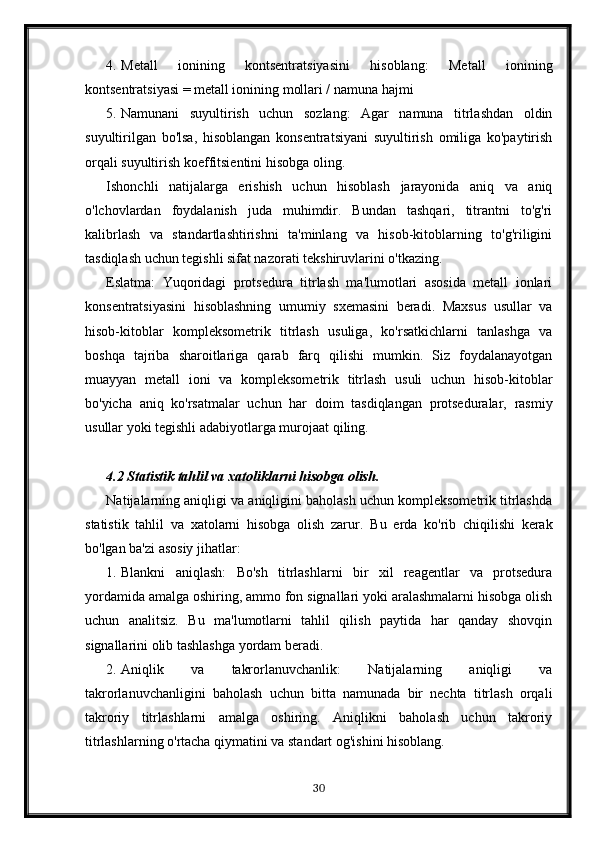 4. Metall   ionining   kontsentratsiyasini   hisoblang:   Metall   ionining
kontsentratsiyasi = metall ionining mollari / namuna hajmi
5. Namunani   suyultirish   uchun   sozlang:   Agar   namuna   titrlashdan   oldin
suyultirilgan   bo'lsa,   hisoblangan   konsentratsiyani   suyultirish   omiliga   ko'paytirish
orqali suyultirish koeffitsientini hisobga oling.
Ishonchli   natijalarga   erishish   uchun   hisoblash   jarayonida   aniq   va   aniq
o'lchovlardan   foydalanish   juda   muhimdir.   Bundan   tashqari,   titrantni   to'g'ri
kalibrlash   va   standartlashtirishni   ta'minlang   va   hisob-kitoblarning   to'g'riligini
tasdiqlash uchun tegishli sifat nazorati tekshiruvlarini o'tkazing.
Eslatma:   Yuqoridagi   protsedura   titrlash   ma'lumotlari   asosida   metall   ionlari
konsentratsiyasini   hisoblashning   umumiy   sxemasini   beradi.   Maxsus   usullar   va
hisob-kitoblar   kompleksometrik   titrlash   usuliga,   ko'rsatkichlarni   tanlashga   va
boshqa   tajriba   sharoitlariga   qarab   farq   qilishi   mumkin.   Siz   foydalanayotgan
muayyan   metall   ioni   va   kompleksometrik   titrlash   usuli   uchun   hisob-kitoblar
bo'yicha   aniq   ko'rsatmalar   uchun   har   doim   tasdiqlangan   protseduralar,   rasmiy
usullar yoki tegishli adabiyotlarga murojaat qiling.
4.2 Statistik tahlil va xatoliklarni hisobga olish.
Natijalarning aniqligi va aniqligini baholash uchun kompleksometrik titrlashda
statistik   tahlil   va   xatolarni   hisobga   olish   zarur.   Bu   erda   ko'rib   chiqilishi   kerak
bo'lgan ba'zi asosiy jihatlar:
1. Blankni   aniqlash:   Bo'sh   titrlashlarni   bir   xil   reagentlar   va   protsedura
yordamida amalga oshiring, ammo fon signallari yoki aralashmalarni hisobga olish
uchun   analitsiz.   Bu   ma'lumotlarni   tahlil   qilish   paytida   har   qanday   shovqin
signallarini olib tashlashga yordam beradi.
2. Aniqlik   va   takrorlanuvchanlik:   Natijalarning   aniqligi   va
takrorlanuvchanligini   baholash   uchun   bitta   namunada   bir   nechta   titrlash   orqali
takroriy   titrlashlarni   amalga   oshiring.   Aniqlikni   baholash   uchun   takroriy
titrlashlarning o'rtacha qiymatini va standart og'ishini hisoblang.
30 