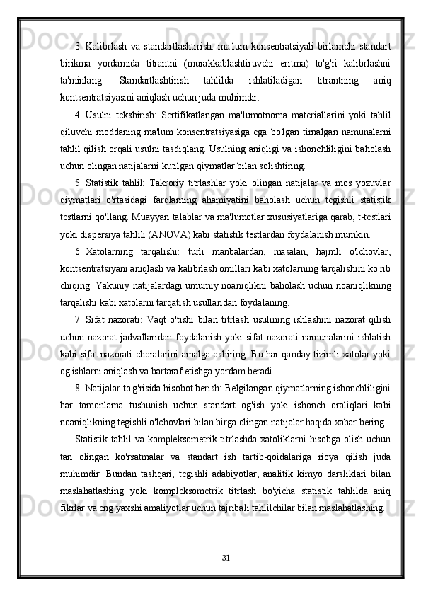 3. Kalibrlash   va   standartlashtirish:   ma'lum   konsentratsiyali   birlamchi   standart
birikma   yordamida   titrantni   (murakkablashtiruvchi   eritma)   to'g'ri   kalibrlashni
ta'minlang.   Standartlashtirish   tahlilda   ishlatiladigan   titrantning   aniq
kontsentratsiyasini aniqlash uchun juda muhimdir.
4. Usulni   tekshirish:   Sertifikatlangan   ma'lumotnoma   materiallarini   yoki   tahlil
qiluvchi  moddaning ma'lum  konsentratsiyasiga  ega  bo'lgan tirnalgan  namunalarni
tahlil qilish orqali usulni tasdiqlang. Usulning aniqligi va ishonchliligini baholash
uchun olingan natijalarni kutilgan qiymatlar bilan solishtiring.
5. Statistik   tahlil:   Takroriy   titrlashlar   yoki   olingan   natijalar   va   mos   yozuvlar
qiymatlari   o'rtasidagi   farqlarning   ahamiyatini   baholash   uchun   tegishli   statistik
testlarni qo'llang. Muayyan talablar va ma'lumotlar xususiyatlariga qarab, t-testlari
yoki dispersiya tahlili (ANOVA) kabi statistik testlardan foydalanish mumkin.
6. Xatolarning   tarqalishi:   turli   manbalardan,   masalan,   hajmli   o'lchovlar,
kontsentratsiyani aniqlash va kalibrlash omillari kabi xatolarning tarqalishini ko'rib
chiqing. Yakuniy natijalardagi umumiy noaniqlikni baholash uchun noaniqlikning
tarqalishi kabi xatolarni tarqatish usullaridan foydalaning.
7. Sifat   nazorati:   Vaqt   o'tishi   bilan   titrlash   usulining   ishlashini   nazorat   qilish
uchun nazorat  jadvallaridan foydalanish  yoki  sifat  nazorati  namunalarini  ishlatish
kabi sifat nazorati choralarini amalga oshiring. Bu har qanday tizimli xatolar yoki
og'ishlarni aniqlash va bartaraf etishga yordam beradi.
8. Natijalar to'g'risida hisobot berish: Belgilangan qiymatlarning ishonchliligini
har   tomonlama   tushunish   uchun   standart   og'ish   yoki   ishonch   oraliqlari   kabi
noaniqlikning tegishli o'lchovlari bilan birga olingan natijalar haqida xabar bering.
Statistik tahlil  va kompleksometrik titrlashda xatoliklarni hisobga  olish uchun
tan   olingan   ko'rsatmalar   va   standart   ish   tartib-qoidalariga   rioya   qilish   juda
muhimdir.   Bundan   tashqari,   tegishli   adabiyotlar,   analitik   kimyo   darsliklari   bilan
maslahatlashing   yoki   kompleksometrik   titrlash   bo'yicha   statistik   tahlilda   aniq
fikrlar va eng yaxshi amaliyotlar uchun tajribali tahlilchilar bilan maslahatlashing.
31 