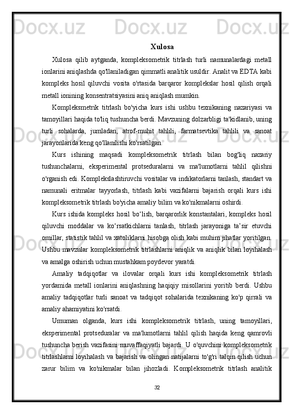 Xulosa
Xulosa   qilib   aytganda,   kompleksometrik   titrlash   turli   namunalardagi   metall
ionlarini aniqlashda qo'llaniladigan qimmatli analitik usuldir. Analit va EDTA kabi
kompleks   hosil   qiluvchi   vosita   o'rtasida   barqaror   komplekslar   hosil   qilish   orqali
metall ionining konsentratsiyasini aniq aniqlash mumkin.
Kompleksmetrik   titrlash   bo'yicha   kurs   ishi   ushbu   texnikaning   nazariyasi   va
tamoyillari haqida to'liq tushuncha berdi. Mavzuning dolzarbligi ta'kidlanib, uning
turli   sohalarda,   jumladan,   atrof-muhit   tahlili,   farmatsevtika   tahlili   va   sanoat
jarayonlarida keng qo'llanilishi ko'rsatilgan.
Kurs   ishining   maqsadi   kompleksometrik   titrlash   bilan   bog'liq   nazariy
tushunchalarni,   eksperimental   protseduralarni   va   ma'lumotlarni   tahlil   qilishni
o'rganish edi. Komplekslashtiruvchi vositalar va indikatorlarni tanlash, standart va
namunali   eritmalar   tayyorlash,   titrlash   kabi   vazifalarni   bajarish   orqali   kurs   ishi
kompleksometrik titrlash bo'yicha amaliy bilim va ko'nikmalarni oshirdi.
Kurs   ishida   kompleks   hosil   bo‘lish,   barqarorlik   konstantalari,   kompleks   hosil
qiluvchi   moddalar   va   ko‘rsatkichlarni   tanlash,   titrlash   jarayoniga   ta’sir   etuvchi
omillar, statistik tahlil va xatoliklarni hisobga olish kabi muhim jihatlar yoritilgan.
Ushbu  mavzular  kompleksometrik  titrlashlarni   aniqlik  va  aniqlik  bilan  loyihalash
va amalga oshirish uchun mustahkam poydevor yaratdi.
Amaliy   tadqiqotlar   va   ilovalar   orqali   kurs   ishi   kompleksometrik   titrlash
yordamida   metall   ionlarini   aniqlashning   haqiqiy   misollarini   yoritib   berdi.   Ushbu
amaliy   tadqiqotlar   turli   sanoat   va   tadqiqot   sohalarida   texnikaning   ko'p   qirrali   va
amaliy ahamiyatini ko'rsatdi.
Umuman   olganda,   kurs   ishi   kompleksometrik   titrlash,   uning   tamoyillari,
eksperimental   protseduralar   va   ma'lumotlarni   tahlil   qilish   haqida   keng   qamrovli
tushuncha berish vazifasini muvaffaqiyatli bajardi. U o'quvchini kompleksometrik
titrlashlarni loyihalash va bajarish va olingan natijalarni to'g'ri talqin qilish uchun
zarur   bilim   va   ko'nikmalar   bilan   jihozladi.   Kompleksometrik   titrlash   analitik
32
