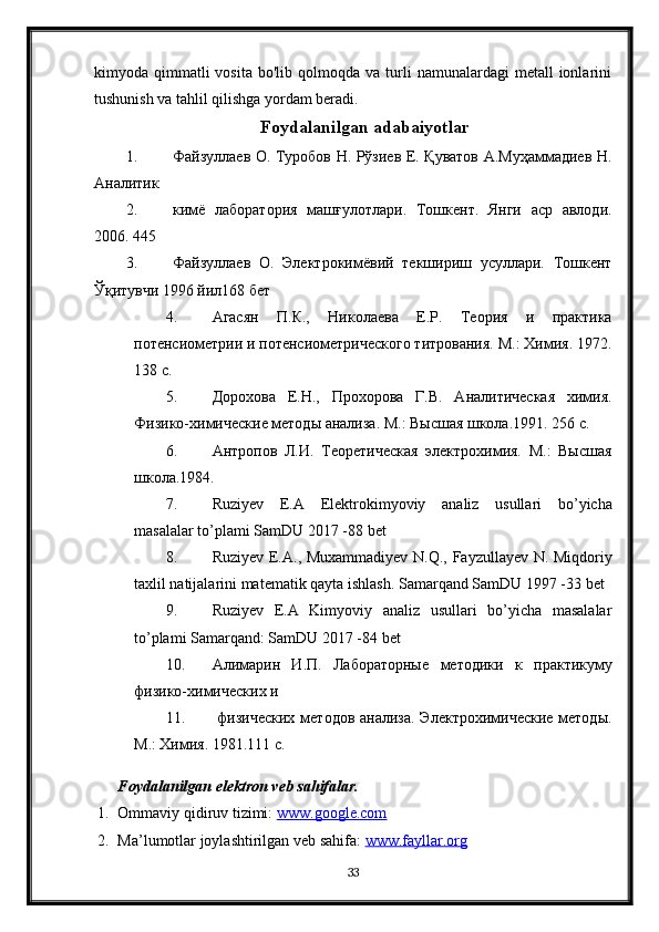 kimyoda  qimmatli  vosita   bo'lib  qolmoqda  va  turli   namunalardagi   metall   ionlarini
tushunish va tahlil qilishga yordam beradi.
Foydalanilgan adabaiyotlar
1. Файзуллаев О. Туробов Н. Рўзиев Е. Қуватов А.Муҳаммадиев Н.
Аналитик
2. кимё   лаборатория   машғулотлари.   Тошкент.   Янги   аср   авлоди.
2006. 445 
3. Файзуллаев   О.   Электрокимёвий   текшириш   усуллари.   Тошкент
Ўқитувчи 1996 йил168 бет
4. Агасян   П.К.,   Николаева   Е.Р.   Теория   и   практика
потенсиометрии и потенсиометрического титрования. М.: Химия. 1972.
138 с.
5. Дорохова   Е.Н.,   Прохорова   Г.В.   Аналитическая   химия.
Физико-химические методы анализа. М.: Высшая школа.1991. 256 с.
6. Антропов   Л.И.   Теоретическая   электрохимия.   М.:   Высшая
школа.1984. 
7. Ruziyev   E . A   Elektrokimyoviy   analiz   usullari   bo ’ yicha
masalalar   to ’ plami   SamDU  2017 -88  bet
8. Ruziyev   E . A .,   Muxammadiyev   N . Q .,   Fayzullayev   N .   Miqdoriy
taxlil   natijalarini   matematik   qayta   ishlash .  Samarqand SamDU 1997 -33 bet
9. Ruziyev   E.A   Kimyoviy   analiz   usullari   bo’yicha   masalalar
to’plami Samarqand: SamDU 2017 -84 bet
10. Алимарин   И.П.   Лабораторные   методики   к   практикуму
физико-химических и
11.   физических  методов анализа. Электрохимические методы.
М.: Химия. 1981.111 с.
Foydalanilgan elektron veb sahifalar.
1. Ommaviy qidiruv tizimi:  www.google.com  
2. Ma’lumotlar joylashtirilgan veb sahifa:  www.fayllar.org  
33 