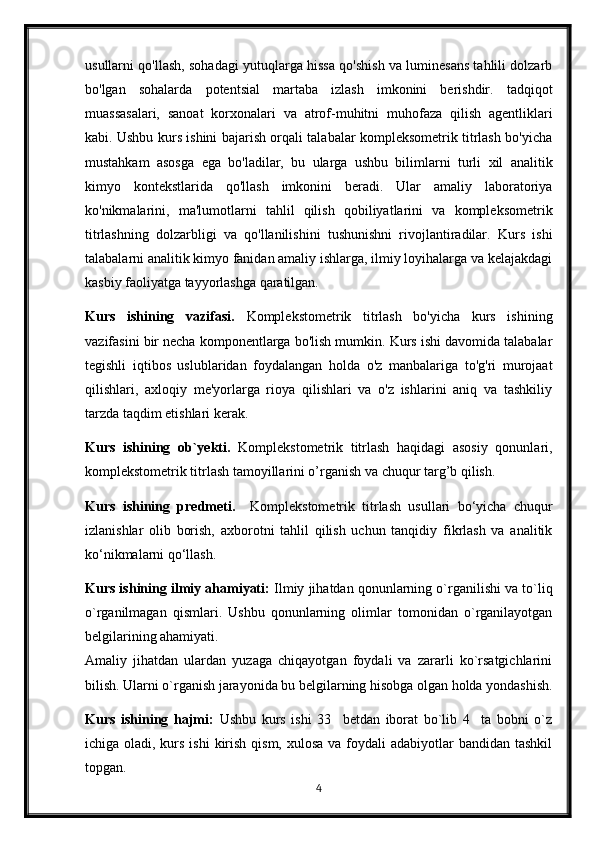 usullarni qo'llash, sohadagi yutuqlarga hissa qo'shish va luminesans tahlili dolzarb
bo'lgan   sohalarda   potentsial   martaba   izlash   imkonini   berishdir.   tadqiqot
muassasalari,   sanoat   korxonalari   va   atrof-muhitni   muhofaza   qilish   agentliklari
kabi. Ushbu kurs ishini bajarish orqali talabalar kompleksometrik titrlash bo'yicha
mustahkam   asosga   ega   bo'ladilar,   bu   ularga   ushbu   bilimlarni   turli   xil   analitik
kimyo   kontekstlarida   qo'llash   imkonini   beradi.   Ular   amaliy   laboratoriya
ko'nikmalarini,   ma'lumotlarni   tahlil   qilish   qobiliyatlarini   va   kompleksometrik
titrlashning   dolzarbligi   va   qo'llanilishini   tushunishni   rivojlantiradilar.   Kurs   ishi
talabalarni analitik kimyo fanidan amaliy ishlarga, ilmiy loyihalarga va kelajakdagi
kasbiy faoliyatga tayyorlashga qaratilgan.
Kurs   ishining   vazifasi.   Komplekstometrik   titrlash   bo'yicha   kurs   ishining
vazifasini bir necha komponentlarga bo'lish mumkin. Kurs ishi davomida talabalar
tegishli   iqtibos   uslublaridan   foydalangan   holda   o'z   manbalariga   to'g'ri   murojaat
qilishlari,   axloqiy   me'yorlarga   rioya   qilishlari   va   o'z   ishlarini   aniq   va   tashkiliy
tarzda taqdim etishlari kerak.
Kurs   ishining   ob`yekti.   Komplekstometrik   titrlash   haqidagi   asosiy   qonunlari,
komplekstometrik titrlash tamoyillarini o’rganish va chuqur targ’b qilish.
Kurs   ishining   predmeti.     Komplekstometrik   titrlash   usullari   bo‘yicha   chuqur
izlanishlar   olib   borish,   axborotni   tahlil   qilish   uchun   tanqidiy   fikrlash   va   analitik
ko‘nikmalarni qo‘llash.
Kurs ishining ilmiy ahamiyati:  Ilmiy jihatdan qonunlarning o`rganilishi va to`liq
o`rganilmagan   qismlari.   Ushbu   qonunlarning   olimlar   tomonidan   o`rganilayotgan
belgilarining ahamiyati.
Amaliy   jihatdan   ulardan   yuzaga   chiqayotgan   foydali   va   zararli   ko`rsatgichlarini
bilish. Ularni o`rganish jarayonida bu belgilarning hisobga olgan holda yondashish.
Kurs   ishining   hajmi:   Ushbu   kurs   ishi   33     betdan   iborat   bo`lib   4     ta   bobni   o`z
ichiga oladi, kurs ishi  kirish qism,  xulosa va foydali  adabiyotlar  bandidan tashkil
topgan. 
4 