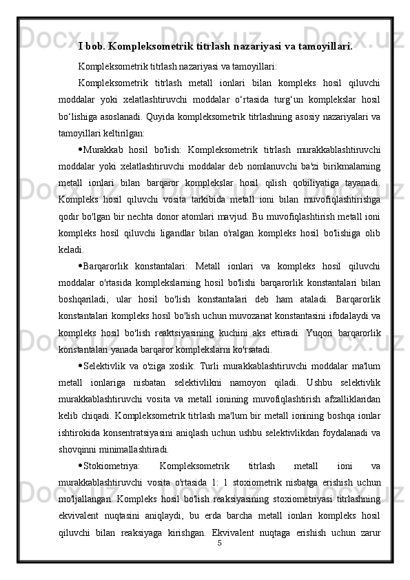 I bob. Kompleksometrik titrlash nazariyasi va tamoyillari.
Kompleksometrik titrlash nazariyasi va tamoyillari:
Kompleksometrik   titrlash   metall   ionlari   bilan   kompleks   hosil   qiluvchi
moddalar   yoki   xelatlashtiruvchi   moddalar   o‘rtasida   turg‘un   komplekslar   hosil
bo‘lishiga asoslanadi.   Quyida kompleksometrik titrlashning asosiy nazariyalari va
tamoyillari keltirilgan:
 Murakkab   hosil   bo'lish:   Kompleksometrik   titrlash   murakkablashtiruvchi
moddalar   yoki   xelatlashtiruvchi   moddalar   deb   nomlanuvchi   ba'zi   birikmalarning
metall   ionlari   bilan   barqaror   komplekslar   hosil   qilish   qobiliyatiga   tayanadi.
Kompleks   hosil   qiluvchi   vosita   tarkibida   metall   ioni   bilan   muvofiqlashtirishga
qodir  bo'lgan bir  nechta donor  atomlari  mavjud. Bu muvofiqlashtirish metall  ioni
kompleks   hosil   qiluvchi   ligandlar   bilan   o'ralgan   kompleks   hosil   bo'lishiga   olib
keladi.
 Barqarorlik   konstantalari:   Metall   ionlari   va   kompleks   hosil   qiluvchi
moddalar   o'rtasida   komplekslarning   hosil   bo'lishi   barqarorlik   konstantalari   bilan
boshqariladi,   ular   hosil   bo'lish   konstantalari   deb   ham   ataladi.   Barqarorlik
konstantalari kompleks hosil bo'lish uchun muvozanat konstantasini  ifodalaydi  va
kompleks   hosil   bo'lish   reaktsiyasining   kuchini   aks   ettiradi.   Yuqori   barqarorlik
konstantalari yanada barqaror komplekslarni ko'rsatadi.
 Selektivlik   va   o'ziga   xoslik:   Turli   murakkablashtiruvchi   moddalar   ma'lum
metall   ionlariga   nisbatan   selektivlikni   namoyon   qiladi.   Ushbu   selektivlik
murakkablashtiruvchi   vosita   va   metall   ionining   muvofiqlashtirish   afzalliklaridan
kelib chiqadi. Kompleksometrik titrlash  ma'lum  bir  metall  ionining boshqa  ionlar
ishtirokida konsentratsiyasini   aniqlash  uchun  ushbu  selektivlikdan  foydalanadi  va
shovqinni minimallashtiradi.
 Stokiometriya:   Kompleksometrik   titrlash   metall   ioni   va
murakkablashtiruvchi   vosita   o'rtasida   1:   1   stoxiometrik   nisbatga   erishish   uchun
mo'ljallangan.   Kompleks   hosil   bo'lish   reaksiyasining   stoxiometriyasi   titrlashning
ekvivalent   nuqtasini   aniqlaydi,   bu   erda   barcha   metall   ionlari   kompleks   hosil
qiluvchi   bilan   reaksiyaga   kirishgan.   Ekvivalent   nuqtaga   erishish   uchun   zarur
5 