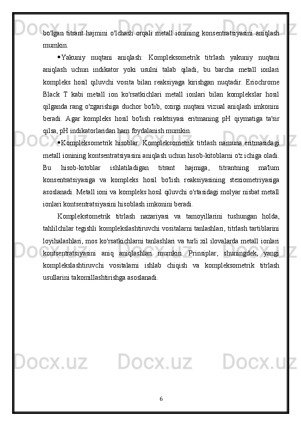 bo'lgan   titrant   hajmini   o'lchash   orqali   metall   ionining   konsentratsiyasini   aniqlash
mumkin.
 Yakuniy   nuqtani   aniqlash:   Kompleksometrik   titrlash   yakuniy   nuqtani
aniqlash   uchun   indikator   yoki   usulni   talab   qiladi,   bu   barcha   metall   ionlari
kompleks   hosil   qiluvchi   vosita   bilan   reaksiyaga   kirishgan   nuqtadir.   Eriochrome
Black   T   kabi   metall   ion   ko'rsatkichlari   metall   ionlari   bilan   komplekslar   hosil
qilganda   rang   o'zgarishiga   duchor   bo'lib,   oxirgi   nuqtani   vizual   aniqlash   imkonini
beradi.   Agar   kompleks   hosil   bo'lish   reaktsiyasi   eritmaning   pH   qiymatiga   ta'sir
qilsa, pH indikatorlaridan ham foydalanish mumkin.
 Kompleksometrik   hisoblar:   Kompleksometrik   titrlash   namuna   eritmasidagi
metall ionining kontsentratsiyasini aniqlash uchun hisob-kitoblarni o'z ichiga oladi.
Bu   hisob-kitoblar   ishlatiladigan   titrant   hajmiga,   titrantning   ma'lum
konsentratsiyasiga   va   kompleks   hosil   bo'lish   reaksiyasining   stexiometriyasiga
asoslanadi. Metall ioni va kompleks hosil qiluvchi o'rtasidagi molyar nisbat metall
ionlari kontsentratsiyasini hisoblash imkonini beradi.
Komplekstometrik   titrlash   nazariyasi   va   tamoyillarini   tushungan   holda,
tahlilchilar tegishli komplekslashtiruvchi vositalarni tanlashlari, titrlash tartiblarini
loyihalashlari, mos ko'rsatkichlarni tanlashlari va turli xil ilovalarda metall ionlari
kontsentratsiyasini   aniq   aniqlashlari   mumkin.   Prinsiplar,   shuningdek,   yangi
komplekslashtiruvchi   vositalarni   ishlab   chiqish   va   kompleksometrik   titrlash
usullarini takomillashtirishga asoslanadi.
6