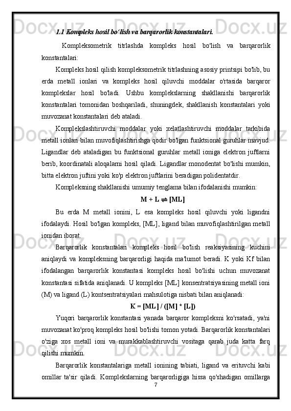 1.1 Kompleks hosil bo‘lish va barqarorlik konstantalari.
  Kompleksometrik   titrlashda   kompleks   hosil   bo'lish   va   barqarorlik
konstantalari:
Kompleks hosil qilish kompleksometrik titrlashning asosiy printsipi bo'lib, bu
erda   metall   ionlari   va   kompleks   hosil   qiluvchi   moddalar   o'rtasida   barqaror
komplekslar   hosil   bo'ladi.   Ushbu   komplekslarning   shakllanishi   barqarorlik
konstantalari   tomonidan   boshqariladi,   shuningdek,   shakllanish   konstantalari   yoki
muvozanat konstantalari deb ataladi.
Komplekslashtiruvchi   moddalar   yoki   xelatlashtiruvchi   moddalar   tarkibida
metall ionlari bilan muvofiqlashtirishga qodir bo'lgan funktsional guruhlar mavjud.
Ligandlar   deb   ataladigan   bu   funktsional   guruhlar   metall   ioniga   elektron   juftlarni
berib, koordinatali  aloqalarni hosil  qiladi. Ligandlar monodentat bo'lishi mumkin,
bitta elektron juftini yoki ko'p elektron juftlarini beradigan polidentatdir.
Kompleksning shakllanishi umumiy tenglama bilan ifodalanishi mumkin:
M + L  ⇌  [ML]
Bu   erda   M   metall   ionini,   L   esa   kompleks   hosil   qiluvchi   yoki   ligandni
ifodalaydi. Hosil bo'lgan kompleks, [ML], ligand bilan muvofiqlashtirilgan metall
ionidan iborat.
Barqarorlik   konstantalari   kompleks   hosil   bo'lish   reaksiyasining   kuchini
aniqlaydi   va   kompleksning   barqarorligi   haqida   ma'lumot   beradi.   K   yoki   Kf   bilan
ifodalangan   barqarorlik   konstantasi   kompleks   hosil   bo'lishi   uchun   muvozanat
konstantasi sifatida aniqlanadi. U kompleks [ML] konsentratsiyasining metall ioni
(M) va ligand (L) kontsentratsiyalari mahsulotiga nisbati bilan aniqlanadi:
K = [ML] / ([M] * [L])
Yuqori   barqarorlik   konstantasi   yanada   barqaror   kompleksni   ko'rsatadi,   ya'ni
muvozanat ko'proq kompleks hosil bo'lishi tomon yotadi. Barqarorlik konstantalari
o'ziga   xos   metall   ioni   va   murakkablashtiruvchi   vositaga   qarab   juda   katta   farq
qilishi mumkin.
Barqarorlik   konstantalariga   metall   ionining   tabiati,   ligand   va   erituvchi   kabi
omillar   ta'sir   qiladi.   Komplekslarning   barqarorligiga   hissa   qo'shadigan   omillarga
7 