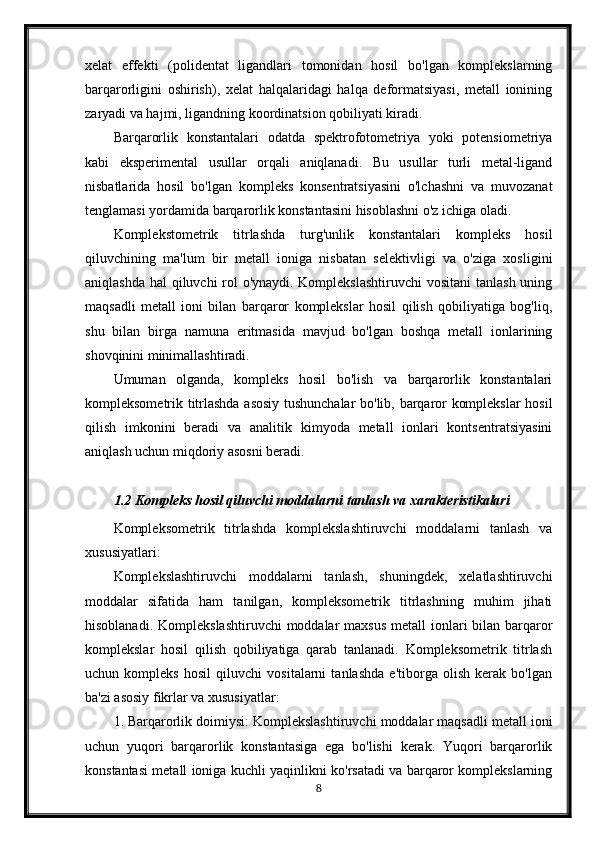 xelat   effekti   (polidentat   ligandlari   tomonidan   hosil   bo'lgan   komplekslarning
barqarorligini   oshirish),   xelat   halqalaridagi   halqa   deformatsiyasi,   metall   ionining
zaryadi va hajmi, ligandning koordinatsion qobiliyati kiradi.
Barqarorlik   konstantalari   odatda   spektrofotometriya   yoki   potensiometriya
kabi   eksperimental   usullar   orqali   aniqlanadi.   Bu   usullar   turli   metal-ligand
nisbatlarida   hosil   bo'lgan   kompleks   konsentratsiyasini   o'lchashni   va   muvozanat
tenglamasi yordamida barqarorlik konstantasini hisoblashni o'z ichiga oladi.
Komplekstometrik   titrlashda   turg'unlik   konstantalari   kompleks   hosil
qiluvchining   ma'lum   bir   metall   ioniga   nisbatan   selektivligi   va   o'ziga   xosligini
aniqlashda hal qiluvchi rol  o'ynaydi. Komplekslashtiruvchi  vositani  tanlash uning
maqsadli   metall   ioni   bilan   barqaror   komplekslar   hosil   qilish   qobiliyatiga   bog'liq,
shu   bilan   birga   namuna   eritmasida   mavjud   bo'lgan   boshqa   metall   ionlarining
shovqinini minimallashtiradi.
Umuman   olganda,   kompleks   hosil   bo'lish   va   barqarorlik   konstantalari
kompleksometrik titrlashda asosiy tushunchalar bo'lib, barqaror komplekslar hosil
qilish   imkonini   beradi   va   analitik   kimyoda   metall   ionlari   kontsentratsiyasini
aniqlash uchun miqdoriy asosni beradi.
1.2 Kompleks hosil qiluvchi moddalarni tanlash va xarakteristikalari
Kompleksometrik   titrlashda   komplekslashtiruvchi   moddalarni   tanlash   va
xususiyatlari:
Komplekslashtiruvchi   moddalarni   tanlash,   shuningdek,   xelatlashtiruvchi
moddalar   sifatida   ham   tanilgan,   kompleksometrik   titrlashning   muhim   jihati
hisoblanadi.   Komplekslashtiruvchi  moddalar  maxsus  metall  ionlari  bilan barqaror
komplekslar   hosil   qilish   qobiliyatiga   qarab   tanlanadi.   Kompleksometrik   titrlash
uchun   kompleks   hosil   qiluvchi   vositalarni   tanlashda   e'tiborga   olish   kerak   bo'lgan
ba'zi asosiy fikrlar va xususiyatlar:
1. Barqarorlik doimiysi: Komplekslashtiruvchi moddalar maqsadli metall ioni
uchun   yuqori   barqarorlik   konstantasiga   ega   bo'lishi   kerak.   Yuqori   barqarorlik
konstantasi metall ioniga kuchli yaqinlikni ko'rsatadi va barqaror komplekslarning
8 