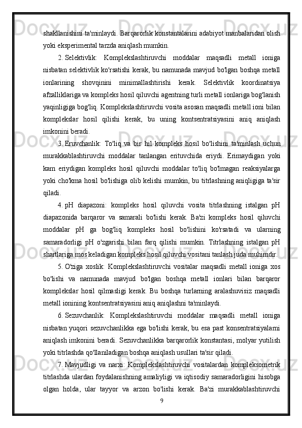 shakllanishini ta'minlaydi. Barqarorlik konstantalarini adabiyot manbalaridan olish
yoki eksperimental tarzda aniqlash mumkin.
2. Selektivlik:   Komplekslashtiruvchi   moddalar   maqsadli   metall   ioniga
nisbatan selektivlik ko'rsatishi  kerak, bu namunada mavjud bo'lgan boshqa metall
ionlarining   shovqinini   minimallashtirishi   kerak.   Selektivlik   koordinatsiya
afzalliklariga va kompleks hosil qiluvchi agentning turli metall ionlariga bog'lanish
yaqinligiga bog'liq. Komplekslashtiruvchi vosita asosan maqsadli metall ioni bilan
komplekslar   hosil   qilishi   kerak,   bu   uning   kontsentratsiyasini   aniq   aniqlash
imkonini beradi.
3. Eruvchanlik:   To'liq   va   bir   hil   kompleks   hosil   bo'lishini   ta'minlash   uchun
murakkablashtiruvchi   moddalar   tanlangan   erituvchida   eriydi.   Erimaydigan   yoki
kam   eriydigan   kompleks   hosil   qiluvchi   moddalar   to'liq   bo'lmagan   reaksiyalarga
yoki cho'kma hosil bo'lishiga olib kelishi mumkin, bu titrlashning aniqligiga ta'sir
qiladi.
4. pH   diapazoni:   kompleks   hosil   qiluvchi   vosita   titrlashning   istalgan   pH
diapazonida   barqaror   va   samarali   bo'lishi   kerak.   Ba'zi   kompleks   hosil   qiluvchi
moddalar   pH   ga   bog'liq   kompleks   hosil   bo'lishini   ko'rsatadi   va   ularning
samaradorligi   pH   o'zgarishi   bilan   farq   qilishi   mumkin.   Titrlashning   istalgan   pH
shartlariga mos keladigan kompleks hosil qiluvchi vositani tanlash juda muhimdir.
5. O'ziga   xoslik:   Komplekslashtiruvchi   vositalar   maqsadli   metall   ioniga   xos
bo'lishi   va   namunada   mavjud   bo'lgan   boshqa   metall   ionlari   bilan   barqaror
komplekslar   hosil   qilmasligi   kerak.   Bu   boshqa   turlarning   aralashuvisiz   maqsadli
metall ionining kontsentratsiyasini aniq aniqlashni ta'minlaydi.
6. Sezuvchanlik:   Komplekslashtiruvchi   moddalar   maqsadli   metall   ioniga
nisbatan yuqori sezuvchanlikka ega bo'lishi  kerak, bu esa past konsentratsiyalarni
aniqlash imkonini beradi. Sezuvchanlikka barqarorlik konstantasi, molyar yutilish
yoki titrlashda qo'llaniladigan boshqa aniqlash usullari ta'sir qiladi.
7. Mavjudligi   va   narxi:   Komplekslashtiruvchi   vositalardan   kompleksometrik
titrlashda ulardan foydalanishning amaliyligi va iqtisodiy samaradorligini hisobga
olgan   holda,   ular   tayyor   va   arzon   bo'lishi   kerak.   Ba'zi   murakkablashtiruvchi
9 