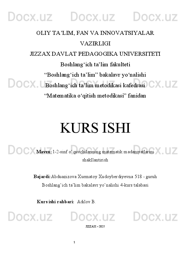 1OLIY TA’LIM, FAN VA INNOVATSIYALAR
VAZIRLIGI
JIZZAX DAVLAT PEDAGOGIKA UNIVERSITETI
Boshlang‘ich ta’lim fakulteti
“Boshlang‘ich ta’lim” bakalavr yo‘nalishi
Boshlang‘ich ta’lim metodikasi kafedrasi
“Matematika o‘qitish metodikasi” fanidan
KURS ISHI
Mavzu: 1-2-sinf o‘quvchilarining matematik madaniyatlarini
shakllantirish
Bajardi: Abduazizova Xurmatoy Xudoyberdiyevna   5 18 -  guruh
Boshlang‘ich ta’lim bakalavr yo‘nalishi   4-kurs talabasi
Kurs ishi rahbari:   Adilov B.
JIZZAX – 2025 