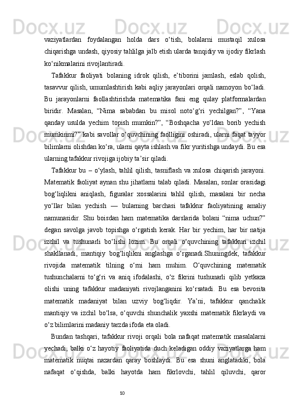 10vaziyatlardan   foydalangan   holda   dars   o‘tish,   bolalarni   mustaqil   xulosa
chiqarishga undash, qiyosiy tahlilga jalb etish ularda tanqidiy va ijodiy fikrlash
ko‘nikmalarini rivojlantiradi.
Tafakkur   faoliyati   bolaning   idrok   qilish,   e’tiborini   jamlash,   eslab   qolish,
tasavvur  qilish,  umumlashtirish   kabi   aqliy  jarayonlari  orqali   namoyon  bo‘ladi.
Bu   jarayonlarni   faollashtirishda   matematika   fani   eng   qulay   platformalardan
biridir.   Masalan,   “Nima   sababdan   bu   misol   noto‘g‘ri   yechilgan?”,   “Yana
qanday   usulda   yechim   topish   mumkin?”,   “Boshqacha   yo‘ldan   borib   yechish
mumkinmi?” kabi savollar o‘quvchining faolligini oshiradi, ularni faqat tayyor
bilimlarni olishdan ko‘ra, ularni qayta ishlash va fikr yuritishga undaydi. Bu esa
ularning tafakkur rivojiga ijobiy ta’sir qiladi.
Tafakkur   bu   –   o‘ylash,   tahlil   qilish,   tasniflash   va   xulosa   chiqarish   jarayoni.
Matematik faoliyat  aynan shu  jihatlarni  talab  qiladi.  Masalan,  sonlar  orasidagi
bog‘liqlikni   aniqlash,   figuralar   xossalarini   tahlil   qilish,   masalani   bir   necha
yo‘llar   bilan   yechish   —   bularning   barchasi   tafakkur   faoliyatining   amaliy
namunasidir.   Shu   boisdan   ham   matematika   darslarida   bolani   “nima   uchun?”
degan   savolga   javob   topishga   o‘rgatish   kerak.   Har   bir   yechim,   har   bir   natija
izchil   va   tushunarli   bo‘lishi   lozim.   Bu   orqali   o‘quvchining   tafakkuri   izchil
shakllanadi,   mantiqiy   bog‘liqlikni   anglashga   o‘rganadi.Shuningdek,   tafakkur
rivojida   matematik   tilning   o‘rni   ham   muhim.   O‘quvchining   matematik
tushunchalarni   to‘g‘ri   va   aniq   ifodalashi,   o‘z   fikrini   tushunarli   qilib   yetkaza
olishi   uning   tafakkur   madaniyati   rivojlanganini   ko‘rsatadi.   Bu   esa   bevosita
matematik   madaniyat   bilan   uzviy   bog‘liqdir.   Ya’ni,   tafakkur   qanchalik
mantiqiy   va   izchil   bo‘lsa,   o‘quvchi   shunchalik   yaxshi   matematik   fikrlaydi   va
o‘z bilimlarini madaniy tarzda ifoda eta oladi.
Bundan   tashqari,   tafakkur   rivoji   orqali   bola   nafaqat   matematik   masalalarni
yechadi,   balki   o‘z   hayotiy   faoliyatida   duch   keladigan   oddiy   vaziyatlarga   ham
matematik   nuqtai   nazardan   qaray   boshlaydi.   Bu   esa   shuni   anglatadiki,   bola
nafaqat   o‘qishda,   balki   hayotda   ham   fikrlovchi,   tahlil   qiluvchi,   qaror 