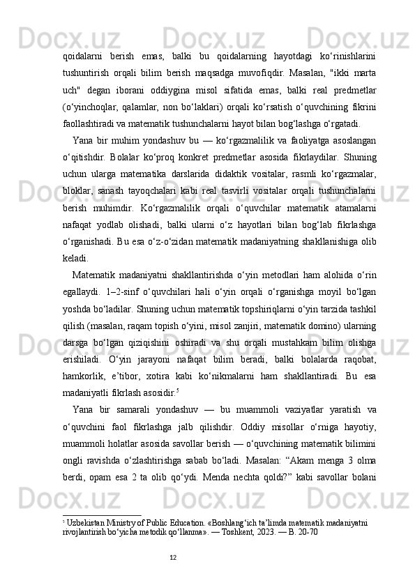 12qoidalarni   berish   emas,   balki   bu   qoidalarning   hayotdagi   ko‘rinishlarini
tushuntirish   orqali   bilim   berish   maqsadga   muvofiqdir.   Masalan,   "ikki   marta
uch"   degan   iborani   oddiygina   misol   sifatida   emas,   balki   real   predmetlar
(o‘yinchoqlar,   qalamlar,   non   bo‘laklari)   orqali   ko‘rsatish   o‘quvchining   fikrini
faollashtiradi va matematik tushunchalarni hayot bilan bog‘lashga o‘rgatadi.
Yana   bir   muhim   yondashuv   bu   —   ko‘rgazmalilik   va   faoliyatga   asoslangan
o‘qitishdir.   Bolalar   ko‘proq   konkret   predmetlar   asosida   fikrlaydilar.   Shuning
uchun   ularga   matematika   darslarida   didaktik   vositalar,   rasmli   ko‘rgazmalar,
bloklar,   sanash   tayoqchalari   kabi   real   tasvirli   vositalar   orqali   tushunchalarni
berish   muhimdir.   Ko‘rgazmalilik   orqali   o‘quvchilar   matematik   atamalarni
nafaqat   yodlab   olishadi,   balki   ularni   o‘z   hayotlari   bilan   bog‘lab   fikrlashga
o‘rganishadi. Bu esa o‘z-o‘zidan matematik madaniyatning shakllanishiga  olib
keladi.
Matematik   madaniyatni   shakllantirishda   o‘yin   metodlari   ham   alohida   o‘rin
egallaydi.   1–2-sinf   o‘quvchilari   hali   o‘yin   orqali   o‘rganishga   moyil   bo‘lgan
yoshda bo‘ladilar. Shuning uchun matematik topshiriqlarni o‘yin tarzida tashkil
qilish (masalan, raqam topish o‘yini, misol zanjiri, matematik domino) ularning
darsga   bo‘lgan   qiziqishini   oshiradi   va   shu   orqali   mustahkam   bilim   olishga
erishiladi.   O‘yin   jarayoni   nafaqat   bilim   beradi,   balki   bolalarda   raqobat,
hamkorlik,   e’tibor,   xotira   kabi   ko‘nikmalarni   ham   shakllantiradi.   Bu   esa
madaniyatli fikrlash asosidir. 5
Yana   bir   samarali   yondashuv   —   bu   muammoli   vaziyatlar   yaratish   va
o‘quvchini   faol   fikrlashga   jalb   qilishdir.   Oddiy   misollar   o‘rniga   hayotiy,
muammoli holatlar asosida savollar berish — o‘quvchining matematik bilimini
ongli   ravishda   o‘zlashtirishga   sabab   bo‘ladi.   Masalan:   “Akam   menga   3   olma
berdi,   opam   esa   2   ta   olib   qo‘ydi.   Menda   nechta   qoldi?”   kabi   savollar   bolani
5
  Uzbekistan Ministry of Public Education . «Boshlang‘ich ta’limda matematik madaniyatni 
rivojlantirish bo‘yicha metodik qo‘llanma». — Toshkent, 2023. —  B. 20-70 