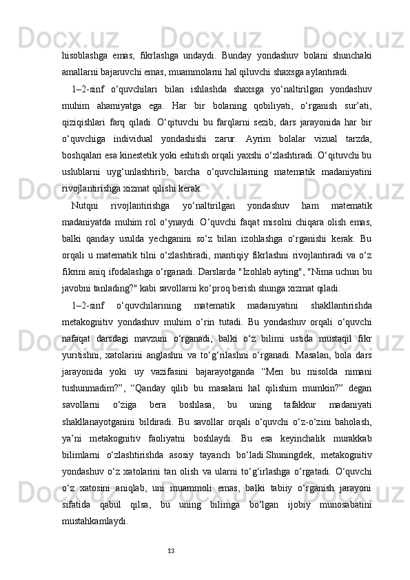 13hisoblashga   emas,   fikrlashga   undaydi.   Bunday   yondashuv   bolani   shunchaki
amallarni bajaruvchi emas, muammolarni hal qiluvchi shaxsga aylantiradi.
1–2-sinf   o‘quvchilari   bilan   ishlashda   shaxsga   yo‘naltirilgan   yondashuv
muhim   ahamiyatga   ega.   Har   bir   bolaning   qobiliyati,   o‘rganish   sur’ati,
qiziqishlari   farq   qiladi.   O‘qituvchi   bu   farqlarni   sezib,   dars   jarayonida   har   bir
o‘quvchiga   individual   yondashishi   zarur.   Ayrim   bolalar   vizual   tarzda,
boshqalari esa kinestetik yoki eshitish orqali yaxshi o‘zlashtiradi. O‘qituvchi bu
uslublarni   uyg‘unlashtirib,   barcha   o‘quvchilarning   matematik   madaniyatini
rivojlantirishga xizmat qilishi kerak.
Nutqni   rivojlantirishga   yo‘naltirilgan   yondashuv   ham   matematik
madaniyatda   muhim   rol   o‘ynaydi.   O‘quvchi   faqat   misolni   chiqara   olish   emas,
balki   qanday   usulda   yechganini   so‘z   bilan   izohlashga   o‘rganishi   kerak.   Bu
orqali   u   matematik   tilni   o‘zlashtiradi,   mantiqiy   fikrlashni   rivojlantiradi   va   o‘z
fikrini aniq ifodalashga o‘rganadi. Darslarda "Izohlab ayting", "Nima uchun bu
javobni tanlading?" kabi savollarni ko‘proq berish shunga xizmat qiladi.
1–2-sinf   o‘quvchilarining   matematik   madaniyatini   shakllantirishda
metakognitiv   yondashuv   muhim   o‘rin   tutadi.   Bu   yondashuv   orqali   o‘quvchi
nafaqat   darsdagi   mavzuni   o‘rganadi,   balki   o‘z   bilimi   ustida   mustaqil   fikr
yuritishni,   xatolarini   anglashni   va   to‘g‘rilashni   o‘rganadi.   Masalan,   bola   dars
jarayonida   yoki   uy   vazifasini   bajarayotganda   “Men   bu   misolda   nimani
tushunmadim?”,   “Qanday   qilib   bu   masalani   hal   qilishim   mumkin?”   degan
savollarni   o‘ziga   bera   boshlasa,   bu   uning   tafakkur   madaniyati
shakllanayotganini   bildiradi.   Bu   savollar   orqali   o‘quvchi   o‘z-o‘zini   baholash,
ya’ni   metakognitiv   faoliyatni   boshlaydi.   Bu   esa   keyinchalik   murakkab
bilimlarni   o‘zlashtirishda   asosiy   tayanch   bo‘ladi.Shuningdek,   metakognitiv
yondashuv   o‘z   xatolarini   tan   olish   va   ularni   to‘g‘irlashga   o‘rgatadi.   O‘quvchi
o‘z   xatosini   aniqlab,   uni   muammoli   emas,   balki   tabiiy   o‘rganish   jarayoni
sifatida   qabul   qilsa,   bu   uning   bilimga   bo‘lgan   ijobiy   munosabatini
mustahkamlaydi. 