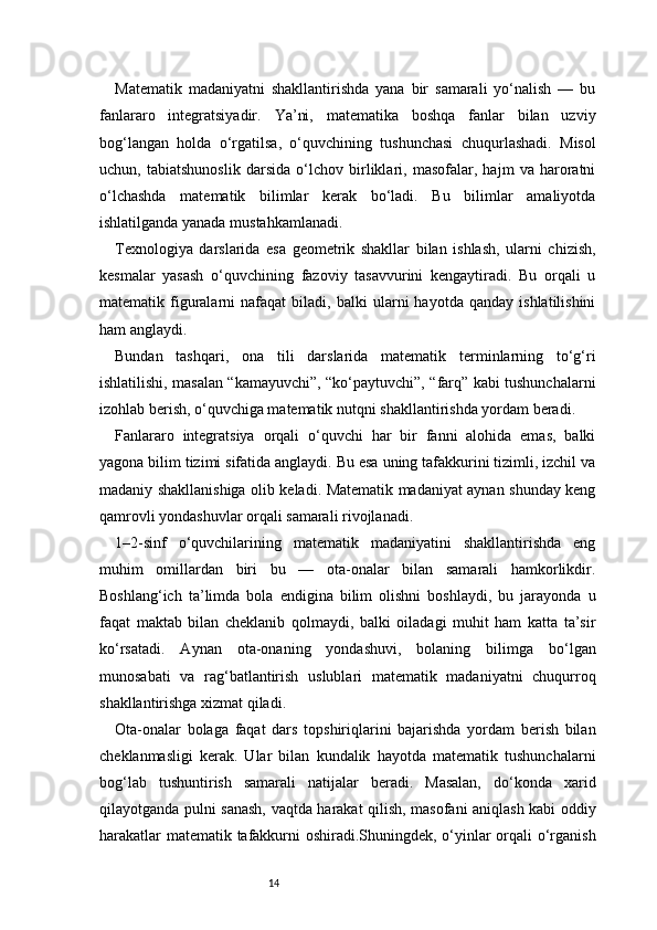 14Matematik   madaniyatni   shakllantirishda   yana   bir   samarali   yo‘nalish   —   bu
fanlararo   integratsiyadir.   Ya’ni,   matematika   boshqa   fanlar   bilan   uzviy
bog‘langan   holda   o‘rgatilsa,   o‘quvchining   tushunchasi   chuqurlashadi.   Misol
uchun,   tabiatshunoslik   darsida   o‘lchov   birliklari,   masofalar,   hajm   va   haroratni
o‘lchashda   matematik   bilimlar   kerak   bo‘ladi.   Bu   bilimlar   amaliyotda
ishlatilganda yanada mustahkamlanadi.
Texnologiya   darslarida   esa   geometrik   shakllar   bilan   ishlash,   ularni   chizish,
kesmalar   yasash   o‘quvchining   fazoviy   tasavvurini   kengaytiradi.   Bu   orqali   u
matematik  figuralarni   nafaqat   biladi,   balki   ularni   hayotda   qanday   ishlatilishini
ham anglaydi.
Bundan   tashqari,   ona   tili   darslarida   matematik   terminlarning   to‘g‘ri
ishlatilishi, masalan “kamayuvchi”, “ko‘paytuvchi”, “farq” kabi tushunchalarni
izohlab berish, o‘quvchiga matematik nutqni shakllantirishda yordam beradi.
Fanlararo   integratsiya   orqali   o‘quvchi   har   bir   fanni   alohida   emas,   balki
yagona bilim tizimi sifatida anglaydi. Bu esa uning tafakkurini tizimli, izchil va
madaniy shakllanishiga olib keladi. Matematik madaniyat aynan shunday keng
qamrovli yondashuvlar orqali samarali rivojlanadi.
1–2-sinf   o‘quvchilarining   matematik   madaniyatini   shakllantirishda   eng
muhim   omillardan   biri   bu   —   ota-onalar   bilan   samarali   hamkorlikdir.
Boshlang‘ich   ta’limda   bola   endigina   bilim   olishni   boshlaydi,   bu   jarayonda   u
faqat   maktab   bilan   cheklanib   qolmaydi,   balki   oiladagi   muhit   ham   katta   ta’sir
ko‘rsatadi.   Aynan   ota-onaning   yondashuvi,   bolaning   bilimga   bo‘lgan
munosabati   va   rag‘batlantirish   uslublari   matematik   madaniyatni   chuqurroq
shakllantirishga xizmat qiladi.
Ota-onalar   bolaga   faqat   dars   topshiriqlarini   bajarishda   yordam   berish   bilan
cheklanmasligi   kerak.   Ular   bilan   kundalik   hayotda   matematik   tushunchalarni
bog‘lab   tushuntirish   samarali   natijalar   beradi.   Masalan,   do‘konda   xarid
qilayotganda pulni sanash, vaqtda harakat qilish, masofani aniqlash kabi oddiy
harakatlar matematik tafakkurni oshiradi.Shuningdek, o‘yinlar orqali o‘rganish 